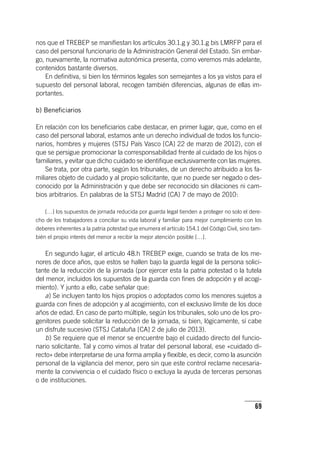 69
nos que el TREBEP se manifiestan los ar­tícu­los 30.1.g y 30.1.g bis LMRFP para el
caso del personal funcionario de la Administración General del Estado. Sin embar-
go, nuevamente, la normativa autonómica presenta, como veremos más adelante,
contenidos bastante diversos.
En definitiva, si bien los términos legales son semejantes a los ya vistos para el
supuesto del personal laboral, recogen también diferencias, algunas de ellas im-
portantes.
b) Beneficiarios
En relación con los beneficiarios cabe destacar, en primer lugar, que, como en el
caso del personal laboral, estamos ante un derecho individual de todos los funcio-
narios, hombres y mujeres (STSJ País Vasco [CA] 22 de marzo de 2012), con el
que se persigue promocionar la corresponsabilidad frente al cuidado de los hijos o
familiares, y evitar que dicho cuidado se identifique exclusivamente con las mujeres.
Se trata, por otra parte, según los tribunales, de un derecho atribuido a los fa-
miliares objeto de cuidado y al propio solicitante, que no puede ser negado o des-
conocido por la Administración y que debe ser reconocido sin dilaciones ni cam-
bios arbitrarios. En palabras de la STSJ Madrid (CA) 7 de mayo de 2010:
[…] los supuestos de jornada reducida por guarda legal tienden a proteger no solo el dere-
cho de los trabajadores a conciliar su vida laboral y familiar para mejor cumplimiento con los
deberes inherentes a la patria potestad que enumera el ar­tícu­lo 154.1 del Código Civil, sino tam-
bién el propio interés del menor a recibir la mejor atención posible […].
En segundo lugar, el ar­tícu­lo 48.h TREBEP exige, cuando se trata de los me-
nores de doce años, que estos se hallen bajo la guarda legal de la persona solici-
tante de la reducción de la jornada (por ejercer esta la patria potestad o la tutela
del menor, incluidos los supuestos de la guarda con fines de adopción y el acogi-
miento). Y junto a ello, cabe señalar que:
a) Se incluyen tanto los hijos propios o adoptados como los menores sujetos a
guarda con fines de adopción y al acogimiento, con el exclusivo límite de los doce
años de edad. En caso de parto múltiple, según los tribunales, solo uno de los pro-
genitores puede solicitar la reducción de la jornada, si bien, lógicamente, sí cabe
un disfrute sucesivo (STSJ Cataluña [CA] 2 de julio de 2013).
b) Se requiere que el menor se encuentre bajo el cuidado directo del funcio-
nario solicitante. Tal y como vimos al tratar del personal laboral, ese «cuidado di-
recto» debe interpretarse de una forma amplia y flexible, es decir, como la asunción
personal de la vigilancia del menor, pero sin que este control reclame necesaria-
mente la convivencia o el cuidado físico o excluya la ayuda de terceras personas
o de instituciones.
 
