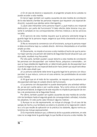 70
c) En el caso de divorcio o separación, el progenitor privado de la custodia no
puede acceder a esta medida.
En tercer lugar, también son sujetos causantes de esta medida de conciliación
de la vida laboral y familiar las personas mayores que requieran una especial de-
dicación; supuesto que plantea varios interrogantes:
1) ¿Qué cabe interpretar como persona mayor?, y ¿qué implica una «especial
dedicación» por parte del funcionario? A tales efectos debe tenerse muy pre-
sente lo señalado en los correspondientes informes médicos o de los servicios
sociales.
2) El ejercicio de esta medida requiere que la persona solicitante tenga la
guarda legal de la persona mayor; exigencia que limita claramente el acceso a
dicha medida.
3) No es necesaria la convivencia con el funcionario, aunque la persona mayor
sí debe encontrarse bajo su cuidado directo –términos interpretados en el sentido
amplio ya visto.
4) Obviamente, no impide el acceso a esta medida el hecho de que la perso-
na mayor perciba una pensión del sistema de Seguridad Social (situación que, por
otra parte, resultará muy frecuente).
Por otra parte, también pueden causar derecho a esta medida de conciliación
las personas con discapacidad –por motivos físicos, psíquicos o sensoriales–, sin
que se haya establecido legalmente un determinado grado de discapacidad (aun
cuando la exigencia de una especial dedicación hace prever que aquel será eleva-
do). A ello cabe añadir que:
a) La persona solicitante debe tener la guarda legal de la persona con disca-
pacidad, lo que reduce, como en el caso anterior, las posibilidades de acceder
a esta medida.
b) Al igual que en el resto de los supuestos, se requiere que la persona con
discapacidad esté bajo el cuidado directo del funcionario.
c) La persona con discapacidad no puede desempeñar una actividad retribui-
da, ya sea por cuenta ajena o por cuenta propia. Tal y como vimos en el ámbito
del personal laboral, la exigencia de este requisito no impide la percepción de ren-
tas o de prestaciones de la Seguridad Social.
Por último, también pueden ser sujetos causantes de esta medida de concilia-
ción los familiares hasta el segundo grado de consanguinidad o afinidad, incluidos
los adoptivos. En este punto cabe introducir algunos matices:
1) Aunque no se cite expresamente, se incluye al cónyuge. En el caso de las
parejas de hecho y sus familiares se estará a lo previsto en la negociación colecti-
va o a lo que resulte de aplicación en la práctica (no obstante, alguna norma au-
tonómica las incluye expresamente).
2) Es importante destacar que, a diferencia de los supuestos anteriores, en este
caso no se exige tener la guarda legal, lo que facilita el recurso a esta medida. De
 