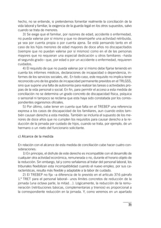 71
hecho, no se entiende, si pretendemos fomentar realmente la conciliación de la
vida laboral y familiar, la exigencia de la guarda legal en los otros supuestos, salvo
cuando se trata de menores.
3) Se exige que el familiar, por razones de edad, accidente o enfermedad,
no pueda valerse por sí mismo y que no desempeñe una actividad retribuida,
ya sea por cuenta propia o por cuenta ajena. Se está pensando tanto en el
caso de los hijos menores de edad mayores de doce años no discapacitados
(siempre que no puedan valerse por sí mismos) como en el de las personas
mayores que no requieran una especial dedicación u otros familiares –hasta
el segundo grado– que, por edad o por un accidente o enfermedad, requieren
cuidados.
4) El requisito de que no pueda valerse por sí mismo debe fijarse teniendo en
cuenta los informes médicos, declaraciones de incapacidad o dependencia, in-
formes de los servicios sociales, etc. En todo caso, este requisito no implica tener
reconocido uno de los grados de incapacidad permanente previstos en el TRLGSS,
sino que supone una falta de autonomía para realizar las tareas o actividades pro-
pias de la vida personal o social. En fin, para permitir el acceso a esta medida de
conciliación no se determina un grado concreto de discapacidad física, psíquica
o sensorial ni tampoco se reclama que esta haya sido constatada por los corres-
pondientes organismos oficiales.
5) Por último, cabe tener en cuenta que falta en el TREBEP una referencia
expresa a los casos de discapacidad de los familiares, aun cuando estos tam-
bién causan derecho a esta medida. También se incluiría el supuesto de los me-
nores de doce años que no cumplen los requisitos para causar derecho a la re-
ducción de la jornada por cuidado de hijos, cuando se trata, por ejemplo, de un
hermano o un nieto del funcionario solicitante.
c) Alcance de la medida
En relación con el alcance de esta medida de conciliación cabe hacer cuatro con-
sideraciones:
1) En principio, el disfrute de este derecho es incompatible con el desarrollo de
cualquier otra actividad económica, remunerada o no, durante el horario objeto de
la reducción. Sin embargo, tal y como señalamos al tratar del personal laboral, los
tribunales flexibilizan esta incompatibilidad cuando el nuevo empleo, por sus ca-
racterísticas, resulta más flexible y adaptable a la labor de cuidado.
2) El TREBEP no fija –a diferencia de lo previsto en el ar­tícu­lo 37.6 párrafo
1.º TRET para el personal laboral– unos límites concretos de reducción de la
jornada (una octava parte, la mitad…). Lógicamente, la reducción de la remu-
neración (retribuciones básicas, complementarias y trienios) es proporcional a
la correspondiente reducción en la jornada. Y, como veremos en un apartado
 