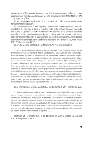 73
clusivamente al funcionario, ya que es este el único que conoce cuál es la opción
más favorable para la conciliación de su vida laboral y familiar (STSJ Madrid [CA]
7 de mayo de 2010).
b) No puede exigirse al funcionario que explique cuáles son los motivos que
fundamentan su decisión.
c) La Administración puede negarse a lo solicitado por el funcionario, por ne-
cesidades del servicio, si bien la negativa debe estar suficientemente motivada
(no puede ser genérica) y estar fundamentada, además, en la situación concreta
que afecta al funcionario solicitante. Al ser un derecho individual del funcionario,
debe ser la Administración la que justifique su decisión denegatoria, atendidas las
circunstancias concretas tanto del funcionario como del servicio (STSJ País Vasco
[CA] 22 de marzo de 2012).
En fin, tal y como señala la STSJ Madrid (CA) 7 de mayo de 2010:
[…] es la propia funcionaria solicitante, la única afectada por el problema familiar que se
pretende resolver, a quien compete decidir, siendo la única capacitada al efecto, cuál es el pe-
ríodo más idóneo que precisa, en función de sus necesidades concretas, para poder compa-
ginar adecuadamente sus necesidades familiares, para así cumplir adecuadamente las obliga-
ciones del ejercicio de la patria potestad, que enumera el ar­tícu­lo 154.1 del Código Civil,
pudiendo ceder esta decisión o quedar restringido o limitado el derecho en los términos solici-
tados por el titular del mismo, únicamente en supuestos muy especiales cuando superiores
intereses, el funcionamiento de un servicio público en el caso concreto, se vieran claramente
quebrantados por esa elección. No bastan, en consecuencia, argumentaciones meramente
teóricas, ni soluciones estereotipadas o abstractas, ni, en fin, argumentaciones basadas en su-
puestos hipotéticos, para denegar la libre elección efectuada por la funcionaria pues, en prin-
cipio, es lógico suponer que esa elección es el único medio adecuado que ha encontrado la
solicitante para conciliar su vida laboral y familiar […].
En la misma línea, la STSJ Madrid (CA) 28 de marzo de 2011 manifiesta que:
[…] la interpretación que mejor se acomoda al mandato constitucional es la de entender
que se otorga al funcionario la capacidad de elección, no ya solo del aspecto relativo al ejer-
cicio mismo del derecho a la reducción de jornada y a su extensión, sino también a la deter-
minación del concreto momento en que la misma va a ser desempeñada en función de su
conveniencia personal, teniendo la negativa carácter excepcional y restrictivo, lo que exige que
la respuesta de la Administración explicite los motivos concretos de desestimar dicha solicitud
que, por otro lado, solo puede basarse en la existencia de razones objetivas de organización
del trabajo de cierta intensidad que lo impidan […].
(También SSTSJ Madrid [CA] 7 de diciembre de 2008 y Castilla-La Mancha
[CA] 31 de julio de 2001.)
 