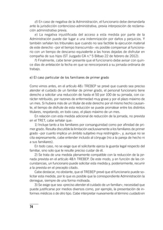 74
d) En caso de negativa de la Administración, el funcionario debe demandarla
ante la jurisdicción contencioso-administrativa, previa interposición de reclama-
ción administrativa previa.
e) La negativa injustificada del acceso a esta medida por parte de la
Administración puede dar lugar a una indemnización por daños y perjuicios. Y
también señalan los tribunales que cuando no sea factible la ejecución material
de este derecho –por el tiempo transcurrido– es posible compensar al funciona-
rio con un tiempo de descanso equivalente a las horas dejadas de disfrutar en
compañía de sus hijos (ST Juzgado CA n.º 5 Bilbao 22 de febrero de 2012).
f) Finalmente, cabe tener presente que el funcionario debe avisar con quin-
ce días de antelación la fecha en que se reincorporará a su jornada ordinaria de
trabajo.
e) El caso particular de los familiares de primer grado
Como vimos antes, en el ar­tícu­lo 48.i TREBEP se prevé que cuando sea preciso
atender el cuidado de un familiar de primer grado, el personal funcionario tiene
derecho a solicitar una reducción de hasta el 50 por 100 de su jornada, con ca-
rácter retribuido, por razones de enfermedad muy grave y por el plazo máximo de
un mes. Si hubiera más de un titular de este derecho por el mismo hecho causan-
te, el tiempo de disfrute de esta reducción se puede prorratear entre los distintos
titulares, respetando, en todo caso, el plazo máximo de un mes.
En relación con esta medida adicional de reducción de la jornada, no prevista
en el TRET, cabe señalar que:
1) Incluye tanto a los familiares por consanguinidad como por afinidad de pri-
mer grado. Resulta discutible la limitación exclusivamente a los familiares de primer
grado –por cuanto implica un ámbito subjetivo muy restringido–, y, aunque no se
cita expresamente, cabe entender incluido al cónyuge (no a la pareja de hecho ni
a sus familiares).
En todo caso, no se exige que el solicitante ejerza la guarda legal respecto del
familiar, sino solo que le resulte preciso cuidar de él.
2) Se trata de una medida plenamente compatible con la reducción de la jor-
nada prevista en el ar­tícu­lo 48.h TREBEP. De este modo, y en función de las cir-
cunstancias, un funcionario puede solicitar esta medida y, posteriormente, recurrir
a la prevista en el precepto citado.
Cabe destacar, no obstante, que el TREBEP prevé que el funcionario puede so-
licitar esta medida, por lo que es posible que la correspondiente Administración la
deniegue, siempre de una forma motivada.
3) Se exige que sea «preciso atender el cuidado de un familiar»; necesidad que
puede justificarse por medios diversos como, por ejemplo, la presentación de in-
formes médicos o de otro tipo. Cabe interpretar nuevamente el término cuidado en
 
