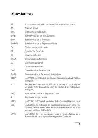 9
Abreviaturas
AF	Acuerdo de condiciones de trabajo del personal funcionario
AS	Aranzadi Social
BOE	Boletín Oficial del Estado
BOIB	Boletín Oficial de las Islas Baleares
BOP	Boletín Oficial de la Provincia
BORMU	Boletín Oficial de la Región de Murcia
CA	Contencioso-administrativa
CE	Constitución Española
CC	Convenio colectivo
CCAA	Comunidades autónomas
DA	Disposición adicional
DT	Disposición transitoria
DOE	Diario Oficial de Extremadura
DOGC	Diario Oficial de la Generalitat de Cataluña
EBEP	Ley 7/2007, de 12 de abril, del Estatuto Básico del Empleado Público
(derogada)
ET	Real Decreto Legislativo 1/1995, de 24 de marzo, por el que se
aprueba el Texto Refundido de la Ley del Estatuto de los Trabajadores
(derogado)
INSS	Instituto Nacional de la Seguridad Social
Jur	Repertorio Jurisprudencia
LBRL	Ley 7/1985, de 2 de abril, reguladora de las Bases del Régimen Local
LCC	Ley 8/2006, de 5 de julio, de medidas de conciliación de la vida
personal, familiar y laboral del personal al servicio de las adminis-
traciones públicas de Cataluña
LFPC	Ley 4/1993, de 10 de marzo, que regula la Función Pública de la
Administración de la Diputación Regional de Cantabria
 