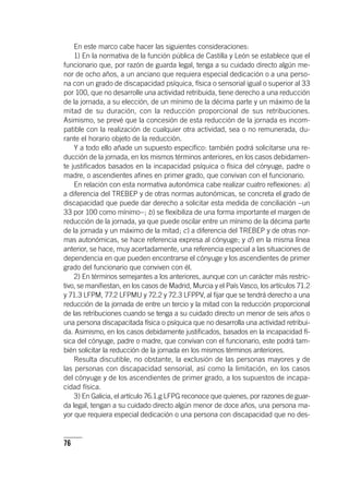 76
En este marco cabe hacer las siguientes consideraciones:
1) En la normativa de la función pública de Castilla y León se establece que el
funcionario que, por razón de guarda legal, tenga a su cuidado directo algún me-
nor de ocho años, a un anciano que requiera especial dedicación o a una perso-
na con un grado de discapacidad psíquica, física o sensorial igual o superior al 33
por 100, que no desarrolle una actividad retribuida, tiene derecho a una reducción
de la jornada, a su elección, de un mínimo de la décima parte y un máximo de la
mitad de su duración, con la reducción proporcional de sus retribuciones.
Asimismo, se prevé que la concesión de esta reducción de la jornada es incom-
patible con la realización de cualquier otra actividad, sea o no remunerada, du-
rante el horario objeto de la reducción.
Y a todo ello añade un supuesto específico: también podrá solicitarse una re-
ducción de la jornada, en los mismos términos anteriores, en los casos debidamen-
te justificados basados en la incapacidad psíquica o física del cónyuge, padre o
madre, o ascendientes afines en primer grado, que convivan con el funcionario.
En relación con esta normativa autonómica cabe realizar cuatro reflexiones: a)
a diferencia del TREBEP y de otras normas autonómicas, se concreta el grado de
discapacidad que puede dar derecho a solicitar esta medida de conciliación –un
33 por 100 como mínimo–; b) se flexibiliza de una forma importante el margen de
reducción de la jornada, ya que puede oscilar entre un mínimo de la décima parte
de la jornada y un máximo de la mitad; c) a diferencia del TREBEP y de otras nor-
mas autonómicas, se hace referencia expresa al cónyuge; y d) en la misma línea
anterior, se hace, muy acertadamente, una referencia especial a las situaciones de
dependencia en que pueden encontrarse el cónyuge y los ascendientes de primer
grado del funcionario que conviven con él.
2) En términos semejantes a los anteriores, aunque con un carácter más restric-
tivo, se manifiestan, en los casos de Madrid, Murcia y el País Vasco, los ar­tícu­los 71.2
y 71.3 LFPM, 77.2 LFPMU y 72.2 y 72.3 LFPPV, al fijar que se tendrá derecho a una
reducción de la jornada de entre un tercio y la mitad con la reducción proporcional
de las retribuciones cuando se tenga a su cuidado directo un menor de seis años o
una persona discapacitada física o psíquica que no desarrolla una actividad retribui-
da. Asimismo, en los casos debidamente justificados, basados en la incapacidad fí-
sica del cónyuge, padre o madre, que convivan con el funcionario, este podrá tam-
bién solicitar la reducción de la jornada en los mismos términos anteriores.
Resulta discutible, no obstante, la exclusión de las personas mayores y de
las personas con discapacidad sensorial, así como la limitación, en los casos
del cónyuge y de los ascendientes de primer grado, a los supuestos de incapa-
cidad física.
3) En Galicia, el ar­tícu­lo 76.1.g LFPG reconoce que quienes, por razones de guar-
da legal, tengan a su cuidado directo algún menor de doce años, una persona ma-
yor que requiera especial dedicación o una persona con discapacidad que no des-
 