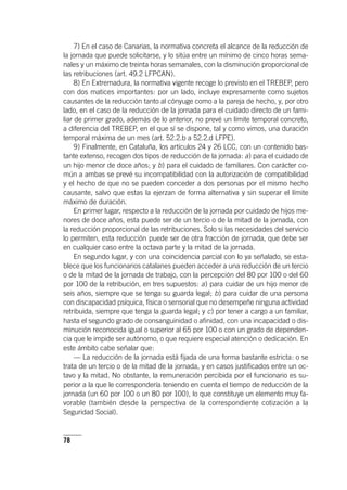 78
7) En el caso de Canarias, la normativa concreta el alcance de la reducción de
la jornada que puede solicitarse, y lo sitúa entre un mínimo de cinco horas sema-
nales y un máximo de treinta horas semanales, con la disminución proporcional de
las retribuciones (art. 49.2 LFPCAN).
8) En Extremadura, la normativa vigente recoge lo previsto en el TREBEP, pero
con dos matices importantes: por un lado, incluye expresamente como sujetos
causantes de la reducción tanto al cónyuge como a la pareja de hecho, y, por otro
lado, en el caso de la reducción de la jornada para el cuidado directo de un fami-
liar de primer grado, además de lo anterior, no prevé un límite temporal concreto,
a diferencia del TREBEP, en el que sí se dispone, tal y como vimos, una duración
temporal máxima de un mes (art. 52.2.b a 52.2.d LFPE).
9) Finalmente, en Cataluña, los ar­tícu­los 24 y 26 LCC, con un contenido bas-
tante extenso, recogen dos tipos de reducción de la jornada: a) para el cuidado de
un hijo menor de doce años; y b) para el cuidado de familiares. Con carácter co-
mún a ambas se prevé su incompatibilidad con la autorización de compatibilidad
y el hecho de que no se pueden conceder a dos personas por el mismo hecho
causante, salvo que estas la ejerzan de forma alternativa y sin superar el límite
máximo de duración.
En primer lugar, respecto a la reducción de la jornada por cuidado de hijos me-
nores de doce años, esta puede ser de un tercio o de la mitad de la jornada, con
la reducción proporcional de las retribuciones. Solo si las necesidades del servicio
lo permiten, esta reducción puede ser de otra fracción de jornada, que debe ser
en cualquier caso entre la octava parte y la mitad de la jornada.
En segundo lugar, y con una coincidencia parcial con lo ya señalado, se esta-
blece que los funcionarios catalanes pueden acceder a una reducción de un tercio
o de la mitad de la jornada de trabajo, con la percepción del 80 por 100 o del 60
por 100 de la retribución, en tres supuestos: a) para cuidar de un hijo menor de
seis años, siempre que se tenga su guarda legal; b) para cuidar de una persona
con discapacidad psíquica, física o sensorial que no desempeñe ninguna actividad
retribuida, siempre que tenga la guarda legal; y c) por tener a cargo a un familiar,
hasta el segundo grado de consanguinidad o afinidad, con una incapacidad o dis-
minución reconocida igual o superior al 65 por 100 o con un grado de dependen-
cia que le impide ser autónomo, o que requiere especial atención o dedicación. En
este ámbito cabe señalar que:
— La reducción de la jornada está fijada de una forma bastante estricta: o se
trata de un tercio o de la mitad de la jornada, y en casos justificados entre un oc-
tavo y la mitad. No obstante, la remuneración percibida por el funcionario es su-
perior a la que le correspondería teniendo en cuenta el tiempo de reducción de la
jornada (un 60 por 100 o un 80 por 100), lo que constituye un elemento muy fa-
vorable (también desde la perspectiva de la correspondiente cotización a la
Seguridad Social).
 