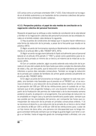 80
LCC actúa como un principio orientador (DA 1.ª LCC). Esta indicación se ha segui-
do en el ámbito autonómico y en bastantes de los convenios colectivos del perso-
nal laboral de las entidades locales catalanas.
4.3.3. Perspectiva práctica: el papel de esta medida de conciliación en la
negociación colectiva del personal funcionario
Respecto al papel que se atribuye a esta medida de conciliación de la vida laboral
y familiar en la negociación colectiva del personal funcionario de las entidades lo-
cales en el ámbito estatal, cabe destacar lo siguiente:
1) Hay acuerdos de condiciones de trabajo que ni siquiera hacen referencia a
esta forma de reducción de la jornada, a pesar de lo frecuente que resulta en la
práctica (AF2).
2) Algún acuerdo de funcionarios reproduce literalmente lo establecido actual-
mente en el ar­tícu­lo 48.h y 48.i TREBEP (AF3, AF5).
3) Algún acuerdo recoge esencialmente lo fijado actualmente para el personal
laboral en el ar­tícu­lo 37.6 párrafo 1.º TRET y prevé como parámetros para la re-
ducción de la jornada un mínimo de un tercio y el máximo de la mitad de su du-
ración (AF4).
4) Con un carácter protector, algún acuerdo extiende esta reducción de la jor-
nada en el caso del cuidado de los hijos hasta que estos cumplan los dieciséis años
de edad; y fija, por otra parte, que la reducción no puede solicitarse por períodos
inferiores a quince días naturales consecutivos. También se recoge la reducción
de la jornada por cuidado de familiares de primer grado prevista actualmente en
el ar­tícu­lo 48.i TREBEP (AF6).
5) En algún acuerdo de funcionarios se incluye un régimen no solo más com-
pleto, sino también más favorable que el previsto en el TREBEP, así: a) se reco-
noce el derecho a una reducción de la jornada de como máximo un tercio con
la percepción del 100 por 100 de las retribuciones para el cuidado de un hijo,
siempre que el otro progenitor trabaje y con una duración máxima de un año a
partir de la finalización del permiso de maternidad o de la decimosexta semana
posterior al parto, la adopción o el acogimiento. Ese porcentaje de reducción no
es ampliable en ningún caso y la persona beneficiaria puede optar, siempre que
sea posible por las necesidades del servicio, por compactar las horas que co-
rrespondan de reducción de la jornada en jornadas consecutivas enteras. Y b)
se reconoce el derecho a una reducción de la jornada de un tercio o de la mitad
con derecho al 80 por 100 o al 60 por 100 de las retribuciones para: cuidar de
un hijo menor de doce años, una persona con discapacidad que no tenga nin-
guna actividad retribuida siempre que se tenga la guarda legal o por tener a car-
go a un familiar, hasta el segundo grado de consanguinidad o afinidad, con una
 