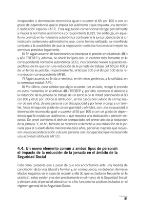 81
incapacidad o disminución reconocida igual o superior al 65 por 100 o con un
grado de dependencia que le impida ser autónomo o que requiera una atención
o dedicación especial (AF7). Esta regulación convencional recoge parcialmente
y mejora la normativa autonómica correspondiente (LCC). Sin embargo, en aque-
llo no previsto en la normativa autonómica contraviene la jurisprudencia de la ju-
risdicción contencioso-administrativa que, como hemos señalado, se manifiesta
contraria a la posibilidad de que la negociación colectiva funcionarial mejore los
permisos previstos legalmente.
6) En algún acuerdo de funcionarios se incorpora lo previsto en el ar­tícu­lo 48.h
y 48.i TREBEP y, además, se añade lo fijado con un carácter más favorable en la
correspondiente normativa autonómica (LCC), incorporando nuevos supuestos es-
pecíficos en los que con una reducción de la jornada de trabajo del 50 por 100 y
de un tercio se percibe, respectivamente, el 60 por 100 y el 80 por 100 de la re-
muneración correspondiente (AF8).
7) Algún acuerdo se limita a remitirse, en términos genéricos, a lo señalado en
la normativa estatal (AF9).
8) Por último, cabe señalar que algún acuerdo, por un lado, recoge lo previsto
en estos momentos en el ar­tícu­lo 48.i TREBEP y, por otro, reconoce el derecho a
la reducción de la jornada de trabajo de un tercio o de la mitad percibiendo el 80
por 100 y el 60 por 100 de la retribución, en los casos del cuidado de un hijo me-
nor de seis años, de una persona con discapacidad y por tener a cargo a un fami-
liar, hasta el segundo grado de consanguinidad o afinidad, con una incapacidad o
disminución reconocida igual o superior al 65 por 100 o con un grado de depen-
dencia que le impida ser autónomo, o que requiera una dedicación o atención es-
pecial. Se prevé asimismo el disfrute compactado del primer año de la reducción
de la jornada. Y, en fin, también se reconoce el derecho a una reducción de la jor-
nada para el cuidado de los menores de doce años, personas mayores que requie-
ren una especial dedicación o de una persona con discapacidad que no desarrolle
una actividad retribuida (AF10).
4.4. Un nuevo elemento común a ambos tipos de personal:
el impacto de la reducción de la jornada en el ámbito de la
Seguridad Social
Cabe tener presente que a pesar de que nos encontramos ante una medida de
conciliación de la vida laboral y familiar y, en consecuencia, no deberían derivarse
efectos negativos en el caso de recurrir a ella (lo que es bastante frecuente en la
práctica), estos existen y se dan precisamente en el marco de la Seguridad Social,
y afectan tanto al personal laboral como a los funcionarios públicos incluidos en el
régimen general de la Seguridad Social.
 