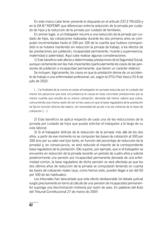 82
En este marco cabe tener presente lo dispuesto en el ar­tícu­lo 237.3 TRLGSS y
en la DA 8.ª RDPEMP, que diferencian entre la reducción de la jornada por cuida-
do de hijos y la reducción de la jornada por cuidado de familiares.
En primer lugar, si un trabajador recurre a una reducción de la jornada por cui-
dado de hijos, las cotizaciones realizadas durante los dos primeros años se com-
putan incrementadas hasta el 100 por 100 de la cuantía que hubiera correspon-
dido si se hubiera mantenido sin reducción la jornada de trabajo, a los efectos de
las prestaciones por jubilación, incapacidad permanente, muerte y supervivencia,
maternidad y paternidad. Aquí cabe realizar algunas consideraciones:
1) Este beneficio solo afecta a determinadas prestaciones de la Seguridad Social,
aunque ciertamente son las más importantes (particularmente los casos de las pen-
siones de jubilación e incapacidad permanente, que tienen un carácter vitalicio).
Se incluyen, lógicamente, los casos en que la prestación deriva de un acciden-
te de trabajo o una enfermedad profesional; así, según la STSJ País Vasco (S) 6 de
julio de 2010:
[…] la finalidad de la norma es evitar al trabajador en jornada reducida por el cuidado del
menor los perjuicios que esta circunstancia le causa en esas concretas prestaciones por la
menor cuantía que resulta de su menor cotización, derivada del menor salario que cobra,
concurriendo esa misma razón de ser en los casos en que la base reguladora de la prestación
se fija en función directa del salario, sin necesidad de acudir a la vía indirecta de la base de
cotización […].
2) Este beneficio se aplica respecto de cada una de las reducciones de la
jornada por cuidado de hijos que pueda solicitar el trabajador a lo largo de su
vida laboral.
3) Si el trabajador disfruta de la reducción de la jornada más allá de los dos
años, a partir de ese momento no se computan las bases de cotización al 100 por
100 sino por su valor real (por tanto, en función del porcentaje de reducción de la
jornada) y, en consecuencia, se verá reducido el importe de la correspondiente
base reguladora de la prestación. Ello supone, por ejemplo, que si el trabajador se
encuentra en reducción de la jornada durante un período de cuatro años y solicita
posteriormente una pensión por incapacidad permanente derivada de una enfer-
medad común, la base reguladora de dicha pensión se verá afectada ya que los
dos últimos años de reducción de la jornada se computarán teniendo en cuenta
las bases de cotización reales (que, como hemos visto, pueden llegar a ser del 50
por 100 de las habituales).
Los tribunales han descartado que este efecto desfavorable (el debate judicial
surgió precisamente en torno al cálculo de una pensión de incapacidad permanen-
te) suponga una discriminación indirecta por razón de sexo. En palabras del Auto
del Tribunal Constitucional 27 de marzo de 2007:
 