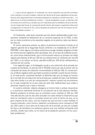 83
[…] que la actual regulación no contemple una norma específica que permita considerar
como cotizados a jornada completa, a efectos del cálculo de las bases reguladoras de las pres-
taciones de la Seguridad Social, los períodos trabajados (y cotizados) a jornada reducida […] no
determina la inconstitucionalidad por omisión […] siendo al legislador a quien, en atención a las
circunstancias económicas y sociales que son imperativas para la viabilidad y eficacia del siste-
ma de la Seguridad Social, le corresponde decidir (dentro del respeto a la garantía institucional
consagrada por el ar­tícu­lo 41 CE), acerca del grado de protección que han de merecer las dis-
tintas necesidades sociales […].
4) Finalmente, cabe tener presente que ese efecto desfavorable puede com-
pensarse mediante la celebración de un convenio especial con la TGSS, si bien
por su coste económico y los requisitos exigidos en la práctica cabe casi descar-
tar esta vía.
El mismo panorama anterior se aplica al personal funcionario incluido en el
régimen general de la Seguridad Social conforme a lo establecido en la DA 8.ª
RDPEMP, si bien alguna normativa autonómica recoge medidas dirigidas a limitar
las consecuencias negativas antes apuntadas. Así, en el caso de Cataluña se pre-
vé, como vimos anteriormente, que si el funcionario reduce su jornada a la mitad
seguirá percibiendo el 60 por 100 de sus retribuciones (y cotizando por ese 60
por 100) y si la reduce un tercio, percibirá el 80 por 100 de las retribuciones y
cotizará por tal cuantía.
Y en segundo lugar, si el trabajador acude a una reducción de la jornada por
cuidado de familiares, el ar­tícu­lo 237.3 TRLGSS prevé que solo el primer año se
computan las bases de cotización incrementadas al 100 por 100. En consecuen-
cia, el efecto negativo antes apuntado se produce también a partir de ese momen-
to. En este punto, sorprende también el diferente trato que se otorga en función
de si se trata de una reducción de la jornada por cuidado de hijos o de familiares
(dos años frente a un año de compensación), máxime cuando nos encontramos
en un país envejecido en el que cada vez será más habitual tener que cuidar a
personas mayores que a hijos o menores.
A nuestro entender, debería otorgarse el mismo trato a ambas situaciones
y, si queremos realmente fomentar la conciliación de la vida laboral y familiar,
debería ampliarse el tiempo que se considera como cotizado al 100 por 100
más allá del año y de los dos años actuales (no cabe olvidar la importancia que
tiene la conciliación para la sociedad actual así como el hecho de que, en la
gran mayoría de los casos, son las mujeres las que recurren a esta medida). A
nuestro entender, como mínimo, deberían considerarse como cotizados al 100
por 100 cuatro o cinco años de la reducción de la jornada, ya sea por cuidado
de hijos o de familiares (no podemos ignorar que una medida semejante está
prevista, desde hace años, en el marco de la jubilación parcial y no ha susci-
tado problemas).
 