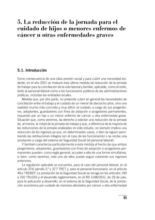 85
5. La reducción de la jornada para el
cuidado de hijos o menores enfermos de
cáncer u otras enfermedades graves
5.1. Introducción
Como consecuencia de una clara presión social y para cubrir una necesidad evi-
dente, en el año 2011 se instauró esta última medida de reducción de la jornada
de trabajo para la conciliación de la vida laboral y familiar, aplicable, como el resto,
tanto al personal laboral como a los funcionarios públicos de las administraciones
públicas, incluidas las entidades locales.
Medida que, por otra parte, no pretende cubrir en general las necesidades de
conciliación entre el trabajo y el cuidado de un menor de dieciocho años, sino una
realidad mucho más concreta y muy difícil: el cuidado, a cargo de sus progenito-
res, adoptantes, guardadores con fines de adopción o acogedores permanentes,
requerido por un hijo o un menor enfermo de cáncer u otra enfermedad grave.
Situación que, como veremos, da derecho a solicitar una reducción de la jornada
de, al menos, la mitad de la jornada de trabajo y que, a diferencia de la mayoría de
las reducciones de la jornada analizadas en este estudio, no siempre implica una
reducción de los ingresos ya que, en determinados casos, o bien se siguen perci-
biendo las retribuciones íntegras (en el caso de los funcionarios) o se recibe una
prestación a cargo del sistema de Seguridad Social (el personal laboral).
Y también caracteriza particularmente a esta medida el hecho de que ambos
progenitores, adoptantes, guardadores con fines de adopción o acogedores per-
manentes pueden, como regla general, acceder a ella de una forma simultánea,
si bien, como veremos, solo uno de ellos puede seguir cobrando sus ingresos
anteriores.
La regulación aplicable se encuentra, para el caso del personal laboral, en el
ar­tícu­lo 37.6 párrafo 3.º y 37.7 TRET y, para el personal funcionario, en el ar­tícu­lo
49.e TREBEP. La prestación de la Seguridad Social se recoge en los ar­tícu­los 190
a 192 TRLGSS y el desarrollo reglamentario, en el RD 1148/2011, de 29 de julio,
para la aplicación y desarrollo, en el sistema de la Seguridad Social, de la presta-
ción económica por cuidado de menores afectados por cáncer u otra enfermedad
 