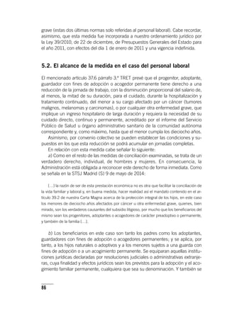 86
grave (estas dos últimas normas solo referidas al personal laboral). Cabe recordar,
asimismo, que esta medida fue incorporada a nuestro ordenamiento jurídico por
la Ley 39/2010, de 22 de diciembre, de Presupuestos Generales del Estado para
el año 2011, con efectos del día 1 de enero de 2011 y una vigencia indefinida.
5.2. El alcance de la medida en el caso del personal laboral
El mencionado ar­tícu­lo 37.6 párrafo 3.º TRET prevé que el progenitor, adoptante,
guardador con fines de adopción o acogedor permanente tiene derecho a una
reducción de la jornada de trabajo, con la disminución proporcional del salario de,
al menos, la mitad de su duración, para el cuidado, durante la hospitalización y
tratamiento continuado, del menor a su cargo afectado por un cáncer (tumores
malignos, melanomas y carcinomas), o por cualquier otra enfermedad grave, que
implique un ingreso hospitalario de larga duración y requiera la necesidad de su
cuidado directo, continuo y permanente, acreditado por el informe del Servicio
Público de Salud u órgano administrativo sanitario de la comunidad autónoma
correspondiente y, como máximo, hasta que el menor cumpla los dieciocho años.
Asimismo, por convenio colectivo se pueden establecer las condiciones y su-
puestos en los que esta reducción se podrá acumular en jornadas completas.
En relación con esta medida cabe señalar lo siguiente:
a) Como en el resto de las medidas de conciliación examinadas, se trata de un
verdadero derecho, individual, de hombres y mujeres. En consecuencia, la
Administración está obligada a reconocer este derecho de forma inmediata. Como
se señala en la STSJ Madrid (S) 9 de mayo de 2014:
[…] la razón de ser de esta prestación económica no es otra que facilitar la conciliación de
la vida familiar y laboral y, en buena medida, hacer realidad así el mandato contenido en el ar­
tícu­lo 39.2 de nuestra Carta Magna acerca de la protección integral de los hijos, en este caso
los menores de dieciocho años afectados por cáncer u otra enfermedad grave, quienes, bien
mirado, son los verdaderos causantes del subsidio litigioso, por mucho que los beneficiarios del
mismo sean los progenitores, adoptantes o acogedores de carácter preadoptivo o permanente,
y también de la familia […].
b) Los beneficiarios en este caso son tanto los padres como los adoptantes,
guardadores con fines de adopción o acogedores permanentes; y se aplica, por
tanto, a los hijos naturales o adoptivos y a los menores sujetos a una guarda con
fines de adopción o a un acogimiento permanente. Se equiparan aquellas institu-
ciones jurídicas declaradas por resoluciones judiciales o administrativas extranje-
ras, cuya finalidad y efectos jurídicos sean los previstos para la adopción y el aco-
gimiento familiar permanente, cualquiera que sea su denominación. Y también se
 