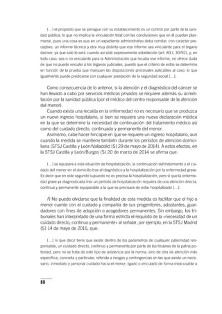88
[…] el propósito que se persigue con su establecimiento es un control por parte de la sani-
dad pública, lo que no implica la vinculación total con las conclusiones que en él puedan plas-
marse, pues una cosa es que en un expediente administrativo deba constar, con carácter pre-
ceptivo, un informe técnico y otra muy distinta que ese informe sea vinculante para el órgano
decisor, ya que solo lo será cuando así esté expresamente establecido (art. 83 L 30/92), y, en
todo caso, sea o no vinculante para la Administración que recaba ese informe, no ofrece duda
de que no puede vincular a los órganos judiciales, puesto que el criterio de estos se determina
en función de la prueba que marquen las disposiciones procesales aplicables al caso, lo que
igualmente puede predicarse con cualquier prestación de la seguridad social […].
Como consecuencia de lo anterior, si la atención y el diagnóstico del cáncer se
han llevado a cabo por servicios médicos privados se requiere además su acredi-
tación por la sanidad pública (por el médico del centro responsable de la atención
del menor).
Cuando exista una recaída en la enfermedad no es necesario que se produzca
un nuevo ingreso hospitalario, si bien se requiere una nueva declaración médica
en la que se determine la necesidad de continuación del tratamiento médico así
como del cuidado directo, continuado y permanente del menor.
Asimismo, cabe hacer hincapié en que se requiere un ingreso hospitalario, aun
cuando la medida se mantiene también durante los períodos de atención domici-
liaria (STSJ Castilla y León/Valladolid [S] 29 de mayo de 2014). A estos efectos, en
la STSJ Castilla y León/Burgos (S) 20 de marzo de 2014 se afirma que:
[…] se equipara a esta situación de hospitalización, la continuación del tratamiento o el cui-
dado del menor en el domicilio tras el diagnóstico y la hospitalización por la enfermedad grave.
Es decir que en este segundo supuesto no es precisa la hospitalización, pero sí que la enferme-
dad grave ya diagnosticada tras un período de hospitalización requiera de una atención directa,
continua y permanente equiparable a la que se precisara de estar hospitalizado […].
f) No puede olvidarse que la finalidad de esta medida es facilitar que el hijo o
menor cuente con el cuidado y compañía de sus progenitores, adoptantes, guar-
dadores con fines de adopción o acogedores permanentes. Sin embargo, los tri-
bunales han interpretado de una forma estricta el requisito de la «necesidad de un
cuidado directo, continuo y permanente» al señalar, por ejemplo, en la STSJ Madrid
(S) 14 de mayo de 2015, que:
[…] ni que decir tiene que existe dentro de los parámetros de cualquier paternidad res-
ponsable, un cuidado directo, continuo y permanente por parte de los titulares de la patria po-
testad, pero no se trata de este tipo de asistencia por la norma, sino de otra de atención más
específica, concreta y particular, referida a riesgos y contingencias en las que existe un nece-
sario, inmediato y personal cuidado hacia el menor, ligado o vinculado de forma inexcusable a
 