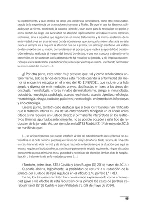 89
su padecimiento, y que implica no tanto una asistencia benefactora, como otra inexcusable,
propia de la experiencia de las relaciones humanas y filiales. De aquí el que los términos utili-
zados por la norma, sobre todo la palabra «directo», sean clave para la resolución del pleito, y
en tal sentido se exige una necesidad de atención especialmente vinculada no a los intereses
ordinarios, sino a aquellos que regularizan el mismo tratamiento y la misma asistencia de la
enfermedad, y es en este extremo donde observamos que aunque la menor afectada en este
proceso siempre va a requerir la atención que se le presta, sin embargo mantiene una esfera
de desconexión con su madre, demandante en el proceso, que implica esa posibilidad de aten-
ción indirecta, realizada al margen del ámbito doméstico, y que nos conduce a desestimar la
pretensión, no sin apreciar que la demandante ha reducido su jornada, y ello implica esa aten-
ción que viene realizando, esa dedicación y esa supervisión que realiza, intentando normalizar
la enfermedad del menor […].
g) Por otra parte, cabe tener muy presente que, tal y como señalábamos an-
teriormente, solo se tendrá derecho a esta medida cuando la enfermedad del me-
nor se encuentre recogida en el anexo del RD 1148/2011, que incluye una lista
amplia y diversa de enfermedades graves, clasificadas en torno a las áreas de:
oncología, hematología, errores innatos del metabolismo, alergia e inmunología,
psiquiatría, neurología, cardiología, aparato respiratorio, aparato digestivo, nefrología,
reumatología, cirugía, cuidados paliativos, neonatología, enfermedades infecciosas
y endocrinología.
En este punto, también cabe destacar que si bien los tribunales han ratificado
que la diabetes infantil es una de las enfermedades recogidas en el anexo antes
citado, si no requiere un cuidado directo y permanente interpretado en los restric-
tivos términos apuntados anteriormente, no es posible acceder a este tipo de re-
ducción de la jornada. Así, por ejemplo, en la STSJ Madrid (S) 14 de mayo de 2015
se manifiesta que:
[…] el único momento que puede interferir la falta de adiestramiento en la práctica de au-
toanálisis es el de la comida, puesto que el resto del tiempo (mañana, tarde y noche) la niña está
en casa haciendo vida normal, y de ahí que no puede entenderse que la situación que aquí se
enjuicia requiera el cuidado directo, continuo y permanente exigido legalmente, ni que el cuadro
concurrente pueda asimilarse en su gravedad y necesidad de atención familiar al de la hospita-
lización o tratamiento de enfermedades graves […].
(También, entre otras, STSJ Castilla y León/Burgos [S] 20 de marzo de 2014.)
Quedaría abierta, lógicamente, la posibilidad de recurrir a la reducción de la
jornada por cuidado de hijos regulada en el ar­tícu­lo 37.6 párrafo 1.º TRET.
En fin, los tribunales también han considerado expresamente como enferme-
dad grave a los efectos de esta reducción de la jornada los casos de parálisis ce-
rebral infantil (STSJ Castilla y León/Valladolid [S] 29 de mayo de 2014).
 