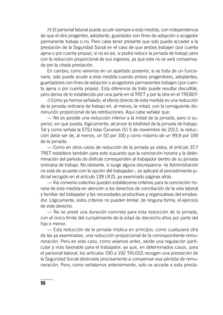 90
h) El personal laboral puede acudir siempre a esta medida, con independencia
de que el otro progenitor, adoptante, guardador con fines de adopción o acogedor
permanente trabaje o no. Pero cabe tener presente que solo puede acceder a la
prestación de la Seguridad Social en el caso de que ambos trabajen (por cuenta
ajena o por cuenta propia); si no es así, sí podrá reducir la jornada de trabajo pero
con la reducción proporcional de sus ingresos, ya que esta no se verá compensa-
da por la citada prestación.
En cambio, como veremos en un apartado posterior, si se trata de un funcio-
nario, solo puede acudir a esta medida cuando ambos progenitores, adoptantes,
guardadores con fines de adopción o acogedores permanentes trabajen (por cuen-
ta ajena o por cuenta propia). Esta diferencia de trato puede resultar discutible,
pero deriva de lo establecido por una parte en el TRET y por la otra en el TREBEP.
i) Como ya hemos señalado, el efecto directo de esta medida es una reducción
de la jornada ordinaria de trabajo en, al menos, la mitad, con la consiguiente dis-
minución proporcional de las retribuciones. Aquí cabe señalar que:
— No es posible una reducción inferior a la mitad de la jornada, pero sí su-
perior, sin que pueda, lógicamente, alcanzar la totalidad de la jornada de trabajo.
Tal y como señala la STSJ Islas Canarias (S) 5 de noviembre de 2013, la reduc-
ción debe ser de, al menos, un 50 por 100 y como máximo de un 99,9 por 100
de la jornada.
— Como en otros casos de reducción de la jornada ya vistos, el ar­tícu­lo 37.7
TRET establece también para este supuesto que la concreción horaria y la deter-
minación del período de disfrute corresponden al trabajador dentro de su jornada
ordinaria de trabajo. No obstante, si surge alguna discrepancia –la Administración
no está de acuerdo con la opción del trabajador–, se aplicará el procedimiento ju-
dicial recogido en el ar­tícu­lo 139 LRJS, ya examinado páginas atrás.
— Vía convenio colectivo pueden establecerse criterios para la concreción ho-
raria de esta medida en atención a los derechos de conciliación de la vida laboral
y familiar del trabajador y las necesidades productivas y organizativas del emplea-
dor. Lógicamente, estos criterios no pueden limitar, de ninguna forma, el ejercicio
de este derecho.
— No se prevé una duración concreta para esta reducción de la jornada,
con el único límite del cumplimiento de la edad de dieciocho años por parte del
hijo o menor.
— Esta reducción de la jornada implica en principio, como cualquiera otra
de las ya examinadas, una reducción proporcional de la correspondiente remu-
neración. Pero en este caso, como veíamos antes, existe una regulación parti-
cular y más favorable para el trabajador, ya que, en determinados casos, para
el personal laboral, los ar­tícu­los 190 a 192 TRLGSS recogen una prestación de
la Seguridad Social destinada precisamente a compensar esa pérdida de remu-
neración. Pero, como señalamos anteriormente, solo se accede a esta presta-
 