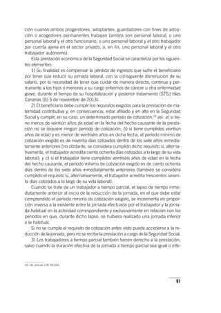 91
ción cuando ambos progenitores, adoptantes, guardadores con fines de adop-
ción o acogedores permanentes trabajan (ambos son personal laboral, o uno
personal laboral y el otro funcionario, o uno personal laboral y el otro trabajador
por cuenta ajena en el sector privado, o, en fin, uno personal laboral y el otro
trabajador autónomo).
Esta prestación económica de la Seguridad Social se caracteriza por los siguien-
tes elementos:
1) Su finalidad es compensar la pérdida de ingresos que sufre el beneficiario
por tener que reducir su jornada laboral, con la consiguiente disminución de su
salario, por la necesidad de tener que cuidar de manera directa, continua y per-
manente a los hijos o menores a su cargo enfermos de cáncer u otra enfermedad
grave, durante el tiempo de su hospitalización y posterior tratamiento (STSJ Islas
Canarias [S] 5 de noviembre de 2013).
2) El beneficiario debe cumplir los requisitos exigidos para la prestación de ma-
ternidad contributiva y, en consecuencia, estar afiliado y en alta en la Seguridad
Social y cumplir, en su caso, un determinado período de cotización;19
así: a) si tie-
ne menos de veintiún años de edad en la fecha del hecho causante de la presta-
ción no se requiere ningún período de cotización; b) si tiene cumplidos veintiún
años de edad y es menor de veintiséis años en dicha fecha, el período mínimo de
cotización exigido es de noventa días cotizados dentro de los siete años inmedia-
tamente anteriores (no obstante, se considera cumplido dicho requisito si, alterna-
tivamente, el trabajador acredita ciento ochenta días cotizados a lo largo de su vida
laboral); y c) si el trabajador tiene cumplidos veintiséis años de edad en la fecha
del hecho causante, el período mínimo de cotización exigido es de ciento ochenta
días dentro de los siete años inmediatamente anteriores (también se considera
cumplido el requisito si, alternativamente, el trabajador acredita trescientos sesen-
ta días cotizados a lo largo de su vida laboral).
Cuando se trate de un trabajador a tiempo parcial, el lapso de tiempo inme-
diatamente anterior al inicio de la reducción de la jornada, en el que debe estar
comprendido el período mínimo de cotización exigido, se incrementa en propor-
ción inversa a la existente entre la jornada efectuada por el trabajador y la jorna-
da habitual en la actividad correspondiente y exclusivamente en relación con los
períodos en que, durante dicho lapso, se hubiera realizado una jornada inferior
a la habitual.
Si no se cumple el requisito de cotización antes visto puede accederse a la re-
ducción de la jornada, pero no se recibe la prestación a cargo de la Seguridad Social.
3) Los trabajadores a tiempo parcial también tienen derecho a la prestación,
salvo cuando la duración efectiva de la jornada a tiempo parcial sea igual o infe-
19. Vid. ar­tícu­lo 178 TRLGSS.
 