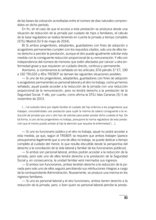 93
de las bases de cotización acreditadas entre el número de días naturales compren-
didos en dicho período.
En fin, en el caso de que el acceso a esta prestación se produzca desde una
situación de reducción de la jornada por cuidado de hijos o familiares, el cálculo
de la base reguladora se realiza teniendo en cuenta la jornada a tiempo completo
(STSJ Madrid [S] 9 de mayo de 2014).
8) Si ambos progenitores, adoptantes, guardadores con fines de adopción o
acogedores permanentes cumplen con los requisitos citados, solo uno de ellos tie-
ne derecho a percibir la prestación, aunque el otro puede igualmente solicitar esta
medida con la consiguiente reducción proporcional de su remuneración. Y ello con
independencia del número de menores que estén afectados por cáncer u otra en-
fermedad grave y que requieran un cuidado directo, continuo y permanente.
Asimismo, si combinamos lo señalado en los ar­tícu­los 37.6 párrafo 3.º ET, 190
a 192 TRLGSS y 49.e TREBEP se derivan las siguientes situaciones posibles:
— Si uno de los progenitores, adoptantes, guardadores con fines de adopción
o acogedores permanentes es personal laboral y el otro no trabaja, como ya hemos
señalado, aquel puede acceder a la reducción de la jornada con una reducción
proporcional de la remuneración, pero no tendrá derecho a la prestación de la
Seguridad Social. Y ello, por cuanto, como afirma la STSJ Islas Canarias (S) 5 de
noviembre de 2013:
[…] el subsidio tiene por objeto facilitar el cuidado del hijo enfermo a los progenitores que
trabajan, concediéndoles una prestación para suplir la merma de salario consiguiente a la re-
ducción de jornada que uno u otro han de solicitar para poder prestar dicho cuidado al hijo. De
tal forma, si uno de los progenitores no trabaja, presupone la norma reguladora de esta presta-
ción que el mismo puede prestar al hijo la atención que requiere la enfermedad […].
— Si uno es funcionario público y el otro no trabaja, aquel no podrá acceder a
esta medida, ya que, según el TREBEP, se requiere que ambos trabajen (parece
presuponerse legalmente que si uno de ellos no trabaja, se puede dedicar a tiempo
completo al cuidado del menor, lo que resulta discutible desde la perspectiva del
derecho a la conciliación de la vida laboral y familiar de los funcionarios públicos).
— Si ambos son personal laboral, ambos podrán acceder a la reducción de la
jornada, pero solo uno de ellos tendrá derecho a la prestación de la Seguridad
Social y, en consecuencia, la unidad familiar verá mermados sus ingresos.
— Si ambos son funcionarios, ambos tendrán derecho a la reducción de la jor-
nada pero solo uno de ellos seguirá percibiendo sus retribuciones íntegras a cargo
de la correspondiente Administración. Nuevamente, se produce una merma en los
ingresos familiares.
— Si uno es personal laboral y el otro funcionario, ambos tienen derecho a la
reducción de la jornada, pero, o bien quien es personal laboral percibe la presta-
 
