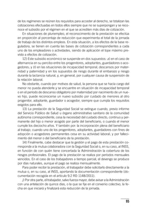 95
de los regímenes se reúnen los requisitos para acceder al derecho, se totalizan las
cotizaciones efectuadas en todos ellos siempre que no se superpongan y se reco-
noce el subsidio por el régimen en el que se acrediten más días de cotización.
En situaciones de pluriempleo, el reconocimiento de la prestación se efectúa
en proporción al porcentaje de reducción que experimenta el total de la jornada
de trabajo de los distintos empleos. En esta situación, a los efectos de la base re-
guladora, se tienen en cuenta las bases de cotización correspondientes a cada
uno de los empleadores o actividades, siendo de aplicación el tope máximo pre-
visto a efectos de cotización.
12) Este subsidio económico se suspende en dos supuestos: a) en el caso de
alternancia en su percibo entre los progenitores, adoptantes, guardadores o aco-
gedores; y b) en las situaciones de incapacidad temporal, descansos por mater-
nidad y paternidad y en los supuestos de riesgo durante el embarazo y riesgo
durante la lactancia natural, y, en general, por cualquier causa de suspensión de
la relación laboral.
No obstante, cuando por motivos de salud, la persona que se hacía cargo del
menor no pueda atenderle y se encuentre en situación de incapacidad temporal
o en el período de descanso obligatorio por maternidad por nacimiento de un nue-
vo hijo, puede reconocerse un nuevo subsidio por cuidado de menores al otro
progenitor, adoptante, guardador o acogedor, siempre que cumpla los requisitos
exigidos para ello.
13) La prestación de la Seguridad Social se extingue cuando, previo informe
del Servicio Público de Salud u órgano administrativo sanitario de la comunidad
autónoma correspondiente, cesa la necesidad del cuidado directo, continuo y per-
manente del hijo o menor acogido por parte del beneficiario, o cuando el menor
cumple los dieciocho años. Y también por: la incorporación plena del beneficiario
al trabajo; cuando uno de los progenitores, adoptantes, guardadores con fines de
adopción o acogedores permanentes cesa en su actividad laboral; y por falleci-
miento del menor o del beneficiario de la prestación.
14) Finalmente, cabe destacar que la gestión y el pago de esta prestación co-
rresponde a la mutua colaboradora con la Seguridad Social o, en su caso, al INSS,
en función de con quién tiene concertada la Administración la cobertura de los
riesgos profesionales. El pago de la prestación se realiza por períodos mensuales
vencidos. En el caso de los trabajadores a tiempo parcial, el devengo se produce
por días naturales, aunque el pago se realiza mensualmente.
Para poder recibir la prestación, el trabajador debe solicitarlo directamente a la
mutua o, en su caso, al INSS, aportando la documentación correspondiente (do-
cumentación recogida en el ar­tícu­lo 9.2 RD 1148/2011).
j) Por otra parte, el trabajador, salvo fuerza mayor, debe avisar a la Administración
con una antelación de quince días, o la que se fije en el convenio colectivo, la fe-
cha en que iniciará y finalizará esta reducción de la jornada.
 