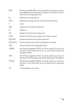 11
RGCL	Real Decreto 2064/1995, de 22 de diciembre, por el que se aprue-
ba el Reglamento General sobre Cotización y Liquidación de otros
Derechos de la Seguridad Social
RJ	Repertorio de jurisprudencia
RJCA	Repertorio de jurisprudencia contencioso-administrativa
S	Social
SAN	Sentencia de la Audiencia Nacional
ST	Sentencia
STC 	Sentencia del Tribunal Constitucional
STJUE	Sentencia del Tribunal de Justicia de la Unión Europea
STS/SSTS	Sentencia/sentencias del Tribunal Supremo
STSJ/SSTSJ	Sentencia/sentencias del Tribunal Superior de Justicia
TGSS	Tesorería General de la Seguridad Social
TREBEP	Real Decreto Legislativo 5/2015, de 30 de octubre, por el que se
aprueba el Texto Refundido de la Ley del Estatuto Básico del
Empleado Público
TRET	Real Decreto Legislativo 2/2015, de 23 de octubre, por el que se
aprueba el Texto Refundido de la Ley del Estatuto de los Trabajadores
TRLGSS	Real Decreto Legislativo 8/2015, de 30 de octubre, por el que se
aprueba el Texto Refundido de la Ley General de la Seguridad
Social
TSJ	Tribunal Superior de Justicia
 