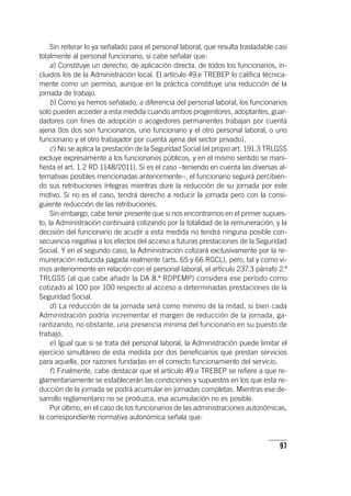 97
Sin reiterar lo ya señalado para el personal laboral, que resulta trasladable casi
totalmente al personal funcionario, sí cabe señalar que:
a) Constituye un derecho, de aplicación directa, de todos los funcionarios, in-
cluidos los de la Administración local. El ar­tícu­lo 49.e TREBEP lo califica técnica-
mente como un permiso, aunque en la práctica constituye una reducción de la
jornada de trabajo.
b) Como ya hemos señalado, a diferencia del personal laboral, los funcionarios
solo pueden acceder a esta medida cuando ambos progenitores, adoptantes, guar-
dadores con fines de adopción o acogedores permanentes trabajan por cuenta
ajena (los dos son funcionarios, uno funcionario y el otro personal laboral, o uno
funcionario y el otro trabajador por cuenta ajena del sector privado).
c) No se aplica la prestación de la Seguridad Social (el propio art. 191.3 TRLGSS
excluye expresamente a los funcionarios públicos, y en el mismo sentido se mani-
fiesta el art. 1.2 RD 1148/2011). Si es el caso –teniendo en cuenta las diversas al-
ternativas posibles mencionadas anteriormente–, el funcionario seguirá percibien-
do sus retribuciones íntegras mientras dure la reducción de su jornada por este
motivo. Si no es el caso, tendrá derecho a reducir la jornada pero con la consi-
guiente reducción de las retribuciones.
Sin embargo, cabe tener presente que si nos encontramos en el primer supues-
to, la Administración continuará cotizando por la totalidad de la remuneración, y la
decisión del funcionario de acudir a esta medida no tendrá ninguna posible con-
secuencia negativa a los efectos del acceso a futuras prestaciones de la Seguridad
Social. Y en el segundo caso, la Administración cotizará exclusivamente por la re-
muneración reducida pagada realmente (arts. 65 y 66 RGCL), pero, tal y como vi-
mos anteriormente en relación con el personal laboral, el ar­tícu­lo 237.3 párrafo 2.º
TRLGSS (al que cabe añadir la DA 8.ª RDPEMP) considera ese período como
cotizado al 100 por 100 respecto al acceso a determinadas prestaciones de la
Seguridad Social.
d) La reducción de la jornada será como mínimo de la mitad, si bien cada
Administración podría incrementar el margen de reducción de la jornada, ga-
rantizando, no obstante, una presencia mínima del funcionario en su puesto de
trabajo.
e) Igual que si se trata del personal laboral, la Administración puede limitar el
ejercicio simultáneo de esta medida por dos beneficiarios que prestan servicios
para aquella, por razones fundadas en el correcto funcionamiento del servicio.
f) Finalmente, cabe destacar que el ar­tícu­lo 49.e TREBEP se refiere a que re-
glamentariamente se establecerán las condiciones y supuestos en los que esta re-
ducción de la jornada se podrá acumular en jornadas completas. Mientras ese de-
sarrollo reglamentario no se produzca, esa acumulación no es posible.
Por último, en el caso de los funcionarios de las administraciones autonómicas,
la correspondiente normativa autonómica señala que:
 