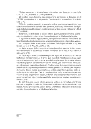 98
1) Algunas normas ni siquiera hacen referencia a esta figura; es el caso de la
LFPC, la LFPG, la LFPIB, la LFPM y la LFPMU.
2) En otros casos, la norma opta directamente por recoger lo dispuesto en el
TREBEP, remitiéndose a lo allí previsto. En este sentido se manifiesta el ar­tícu­lo
52.1 LFPE.
3) En fin, en algún supuesto, la normativa incluye una referencia genérica a que
los funcionarios tendrán derecho a los permisos, licencias y reducciones de la jor-
nada de trabajo establecidos en el ordenamiento jurídico general y básico (art. 50.3
y 50.4 LFPLR).
Sorprende, en todo caso, el escaso interés que muestra la normativa autonó-
mica en relación con esta medida de conciliación de la vida laboral y familiar.
Y siguiendo la misma lógica anterior, la negociación colectiva funcionarial de
las entidades locales tampoco presta una especial atención a esta medida, ya que:
— La mayoría de los acuerdos de condiciones de trabajo analizados ni siquiera
la citan (AF1, AF2, AF3, AF7, AF9, AF10).
— Algún acuerdo de funcionarios recoge esta medida, pero se limita a repro-
ducir literalmente lo establecido en estos momentos en el ar­tícu­lo 49.e TREBEP
(AF4, AF5, AF8).
— Y solo algún acuerdo mejora la regulación legal; así: a) incorpora el caso de
las familias monoparentales; y b) prevé que, cuando la hospitalización tenga lugar
fuera de la comunidad autónoma, se tendrá el derecho a una dispensa de asisten-
cia al trabajo por un período máximo de dos meses, y se percibirán las retribucio-
nes íntegras con cargo al Ayuntamiento. En el supuesto de que ambos progenitores
presten servicios para el Ayuntamiento solo se generará un permiso por un perío-
do máximo de dos meses, a compartir por ambos progenitores, pero no podrá si-
multanearse su utilización. Y excepcionalmente se podrá autorizar este permiso
cuando el otro progenitor no trabaje, si tienen otros descendientes menores aún
no escolarizados o hijos con discapacidad a su cargo que precisen atención con-
tinuada (AF6).
En definitiva, ese escaso interés, presente tanto en la normativa autonómica
como en la negociación colectiva desarrollada en el marco de las administraciones
locales, resulta preocupante, ya que denota una falta de adaptación a las nuevas
medidas de conciliación de la vida laboral y familiar.
 