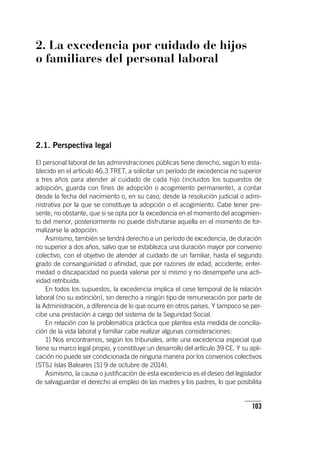 103
2. La excedencia por cuidado de hijos
o familiares del personal laboral
2.1. Perspectiva legal
El personal laboral de las administraciones públicas tiene derecho, según lo esta-
blecido en el ar­tícu­lo 46.3 TRET, a solicitar un período de excedencia no superior
a tres años para atender al cuidado de cada hijo (incluidos los supuestos de
adopción, guarda con fines de adopción o acogimiento permanente), a contar
desde la fecha del nacimiento o, en su caso, desde la resolución judicial o admi-
nistrativa por la que se constituye la adopción o el acogimiento. Cabe tener pre-
sente, no obstante, que si se opta por la excedencia en el momento del acogimien-
to del menor, posteriormente no puede disfrutarse aquella en el momento de for-
malizarse la adopción.
Asimismo, también se tendrá derecho a un período de excedencia, de duración
no superior a dos años, salvo que se establezca una duración mayor por convenio
colectivo, con el objetivo de atender al cuidado de un familiar, hasta el segundo
grado de consanguinidad o afinidad, que por razones de edad, accidente, enfer-
medad o discapacidad no pueda valerse por sí mismo y no desempeñe una acti-
vidad retribuida.
En todos los supuestos, la excedencia implica el cese temporal de la relación
laboral (no su extinción), sin derecho a ningún tipo de remuneración por parte de
la Administración, a diferencia de lo que ocurre en otros países. Y tampoco se per-
cibe una prestación a cargo del sistema de la Seguridad Social.
En relación con la problemática práctica que plantea esta medida de concilia-
ción de la vida laboral y familiar cabe realizar algunas consideraciones:
1) Nos encontramos, según los tribunales, ante una excedencia especial que
tiene su marco legal propio, y constituye un desarrollo del ar­tícu­lo 39 CE. Y su apli-
cación no puede ser condicionada de ninguna manera por los convenios colectivos
(STSJ Islas Baleares [S] 9 de octubre de 2014).
Asimismo, la causa o justificación de esta excedencia es el deseo del legislador
de salvaguardar el derecho al empleo de las madres y los padres, lo que posibilita
 