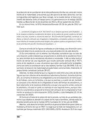 104
la protección de la conciliación de la vida profesional y familiar así como del mismo
hecho de la maternidad, procurando que del ejercicio de tales derechos, con las
consiguientes prerrogativas que lleva consigo, no se pueda derivar el desconoci-
miento del derecho tanto al trabajo como a la permanencia en el trabajo (SSTSJ
Castilla-La Mancha [S] 16 de diciembre de 2013 y 25 de septiembre de 2012).
En la misma línea, la STSJ Andalucía/Granada (S) 25 de julio de 2012 se-
ñala que:
[…] el derecho recogido en el art. 46.3 del ET es un derecho que tiene como finalidad […]
la de cooperar al efectivo cumplimiento del deber de los padres de prestar asistencia de todo
orden a los hijos, durante su minoría de edad (art. 39.3 Constitución Española), constituye, en
efecto, un derecho atribuido por el legislador a trabajadores y empleados públicos en orden a
hacer efectivo el mandato constitucional dirigido a los poderes públicos de garantizar el institu-
to de la familia (ar­tícu­lo 39.1 Constitución Española) […].
Como en el resto de las figuras analizadas en este trabajo, esa dimensión cons-
titucional determina la existencia de una especial protección de este derecho.
2) En concordancia con lo anterior, los tribunales consideran que se trata de
una situación jurídico-laboral que propiamente es distinta de la excedencia forzo-
sa, pero también de la excedencia voluntaria e inmotivada. Y ello se debe tanto al
hecho de derivar de una regulación que resulta particular (ar­tícu­lo 46.3 TRET)
como al de obedecer a unas situaciones que están particularmente protegidas,
como son tanto la conciliación de la vida laboral y familiar (Ley 39/1999, 5 de no-
viembre), la situación de maternidad y/o paternidad, como también, finalmente, la
propia familia constituida (ar­tícu­lo 39 CE).
Además, no debe olvidarse que su regulación está entre una y otra de las dos
figuras que son clásicas de la excedencia (voluntaria y forzosa): durante el primer
año, se conserva el derecho a la antigüedad y a la reincorporación al mismo pues-
to de trabajo, como en la forzosa, a la que se asemeja, y a partir de ahí, también
se computa a los efectos de la antigüedad el resto del tiempo de excedencia, si
bien solamente se le reconoce el derecho a ocupar una vacante similar, como en
la voluntaria, a la que en parte se asemeja en ese segundo tramo, aunque man-
tiene la característica propia de la forzosa del cómputo de la antigüedad si final-
mente se produce la reincorporación (STSJ Castilla y León/Valladolid [S] 10 de
noviembre de 2010).
3) Como en el caso de la reducción de la jornada, se trata de un verdadero de-
recho cuyo objetivo es atender al cuidado de los hijos o familiares, siendo estos los
directos beneficiarios de la medida (STSJ Cantabria [S] 12 de julio de 2006).
Además, este derecho también beneficia al personal laboral temporal, dada su
finalidad y el hecho de que el TRET no exige que se trate de trabajadores con un
contrato por tiempo indefinido (STC 240/1999 y SSTSJ Andalucía (S) 9 de mayo
 