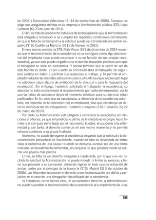105
de 2003 y Comunidad Valenciana (S) 14 de septiembre de 2005). Tampoco se
exige una antigüedad mínima en la empresa o Administración pública (STSJ Islas
Canarias [S] 29 de junio de 2011).
En fin, se trata de un derecho individual de los trabajadores que la Administración
está obligada a reconocer si se cumplen los requisitos constitutivos del derecho,
sin que la falta de contestación a la solicitud pueda ser considerada en sentido ne-
gativo (STSJ Castilla-La Mancha [S] 15 de febrero de 2011).
En ese mismo sentido, la STSJ País Vasco (S) 9 de diciembre de 2014 recuer-
da que el reconocimiento de la excedencia no se configura como algo discrecio-
nal del empleador (que puede reconocer o no en función de sus propias nece-
sidades), ya que solo puede negarlo si no se dan los requisitos precisos para que
el trabajador se sitúe en excedencia. Y señala también que la razón de ser de
este trámite es doble: a) por cuanto su concesión dota al trabajador de seguri-
dad jurídica en orden a justificar sus ausencias al trabajo; y b) permite al em-
pleador adoptar las medidas adecuadas para sustituirlo (aunque el precepto legal
no establece plazo alguno de antelación de la solicitud o para la respuesta del
empleador). Sin embargo, habiendo solicitado el trabajador la excedencia, su
ejercicio no está condicionado al reconocimiento por parte del empleador, por lo
que las faltas de asistencia desde el momento señalado para su ejercicio están
justificadas. En fin, este tipo de excedencia, a diferencia de la excedencia volun-
taria, no depende de la concesión por el empleador, sino que constituye un de-
recho individual de los trabajadores, hombres o mujeres (STSJ Cataluña [S] 22
de marzo de 2013).
Por tanto, la Administración está obligada a reconocer la excedencia sin dila-
ciones arbitrarias, ya que el beneficiario último de la medida es el propio hijo o fa-
miliar y el cómputo viene fijado por el nacimiento, la edad, el accidente o la enfer-
medad y, por tanto, el derecho comienza en ese mismo momento y no permite
retrasos contrarios a su propia finalidad.
Asimismo, no puede denegarse la excedencia alegando que la solicitud o la do-
cumentación presentada es insuficiente, cuando de ellas se desprenda de forma
clara la existencia de una causa o cuando se deduzca, aunque sea de una forma
indiciaria, el desvalimiento del familiar, sin perjuicio de que posteriormente se soli-
cite una prueba más precisa.
En fin, se trata de un derecho innegable e inaplazable, por lo que una vez re-
cibida la solicitud, la Administración no puede impedir ni limitar su ejercicio, y tie-
ne que proceder a su concesión, debiendo regirse en todo caso la actuación de
ambas partes por el principio de la buena fe (STSJ Madrid [S] 5 de octubre de
2005). Los tribunales reconocen el derecho a una indemnización por daños y per-
juicios en el caso de una denegación injustificada de la excedencia.
4) Al tratarse, como hemos visto, de un verdadero derecho, la Administración
no puede supeditar el reconocimiento de la excedencia al cumplimiento de unas
 
