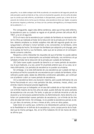 107
pequeños, no es dable soslayar este límite acudiendo a la excedencia del segundo párrafo de
este precepto cuando se trate de un hijo, como en el presente supuesto, de cinco años de edad,
que no consta que esté enfermo, accidentado ni discapacitado, puesto que, a tenor de la ex-
posición de motivos de la norma que la introdujo, esta excedencia tiene por objeto «ocuparse
de personas mayores y enfermas, en línea con los cambios demográficos y el envejecimiento
de la población» […].
Por consiguiente, según esta última sentencia, salvo que el hijo esté enfermo,
la excedencia para su cuidado se regula en el párrafo primero del ar­tícu­lo 46.3
TRET, y no en el segundo.
9) En el marco de la excedencia por cuidado de familiares es necesario reite-
rar la crítica ya realizada al tratar de la reducción de la jornada por el mismo mo-
tivo: debería ampliarse su ámbito subjetivo más allá del segundo grado de con-
sanguinidad o afinidad e incluir también a los convivientes no familiares, entre
ellos la pareja de hecho. Se incluyen los familiares por adopción y el cónyuge, pero
no la pareja de hecho y sus familiares, salvo que así se prevea en el correspon-
diente convenio colectivo.
Respecto a cómo interpretar los requisitos de que el familiar no pueda valerse
por sí mismo y que no desempeñe una actividad retribuida, nos remitimos a lo ya
señalado al tratar de la reducción de la jornada por cuidado de familiares.
10) Cada nuevo sujeto causante da derecho a un nuevo período de exceden-
cia, lo que implicará, a su vez, poner fin al período anterior que, en su caso, se vi-
niera disfrutando. Los períodos de excedencia no pueden acumularse.
Sin embargo, si se está disfrutando de una excedencia por cuidado de hijos y
se produce el hecho causante de una excedencia por cuidado de familiares, el be-
neficiario puede optar, dadas las diferentes condiciones aplicables, por continuar
con el anterior o abrir un nuevo período de excedencia.
11) La excedencia tiene una duración máxima, pero puede disfrutarse de una
forma fraccionada en uno o más períodos (de días, semanas, meses, años), con
el límite máximo temporal previsto legalmente.
Ello supone que un trabajador, en el caso del cuidado de un hijo recién nacido,
con el límite máximo de los tres años de edad, puede disfrutar de varios períodos
de excedencia o de uno solo. Por tanto, si opta por un disfrute inicial de un año de
duración y se reincorpora posteriormente a la Administración, tiene derecho a so-
licitar con posterioridad nuevos períodos de excedencia, con el límite de los tres
años de edad del menor. Sin embargo, no es posible la excedencia parcial, es de-
cir, por días a la semana, al mes o meses al año, como en otros países.
Cabe tener en cuenta que, conforme a la interpretación judicial, lo que prima
es la flexibilidad en el disfrute de la excedencia, como consecuencia de la finali-
dad que la misma persigue. Así, en la STSJ Cataluña (S) 22 de marzo de 2013,
se afirma que:
 