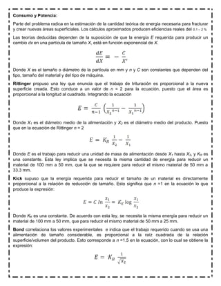 Consumo y Potencia:
Parte del problema radica en la estimación de la cantidad teórica de energía necesaria para fracturar
y crear nuevas áreas superficiales. Los cálculos aproximados producen eficiencias reales del 0.1 – 2 %
Las teorías deducidas dependen de la suposición de que la energía E requerida para producir un
cambio dx en una partícula de tamaño X, está en función exponencial de X.
Donde X es el tamaño o diámetro de la partícula en mm y n y C son constantes que dependen del
tipo, tamaño del material y del tipo de máquina.
Rittinger propuso una ley que enuncia que el trabajo de trituración es proporcional a la nueva
superficie creada. Esto conduce a un valor de n = 2 para la ecuación, puesto que el área es
proporcional a la longitud al cuadrado. Integrando la ecuación
Donde X1 es el diámetro medio de la alimentación y X2 es el diámetro medio del producto. Puesto
que en la ecuación de Rittinger n = 2
Donde E es el trabajo para reducir una unidad de masa de alimentación desde X1 hasta X2, y KR es
una constante. Esta ley implica que se necesita la misma cantidad de energía para reducir un
material de 100 mm a 50 mm, que la que se requiere para reducir el mismo material de 50 mm a
33.3 mm.
Kick supuso que la energía requerida para reducir el tamaño de un material es directamente
proporcional a la relación de reducción de tamaño. Esto significa que n =1 en la ecuación lo que
produce la expresión:
Donde KK es una constante. De acuerdo con esta ley, se necesita la misma energía para reducir un
material de 100 mm a 50 mm, que para reducir el mismo material de 50 mm a 25 mm.
Bond correlaciona los valores experimentales e indica que el trabajo requerido cuando se usa una
alimentación de tamaño considerable, es proporcional a la raíz cuadrada de la relación
superficie/volumen del producto. Esto corresponde a n =1.5 en la ecuación, con lo cual se obtiene la
expresión:
 
