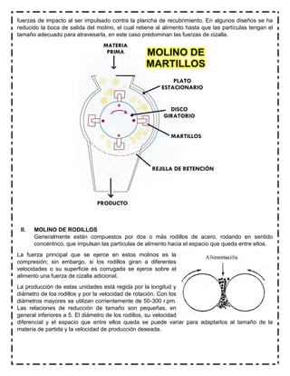 fuerzas de impacto al ser impulsado contra la plancha de recubrimiento. En algunos diseños se ha
reducido la boca de salida del molino, el cual retiene al alimento hasta que las partículas tengan el
tamaño adecuado para atravesarla, en este caso predominan las fuerzas de cizalla.
II. MOLINO DE RODILLOS
Generalmente están compuestos por dos o más rodillos de acero, rodando en sentido
concéntrico, que impulsan las partículas de alimento hacia el espacio que queda entre ellos.
La fuerza principal que se ejerce en estos molinos es la
compresión; sin embargo, si los rodillos giran a diferentes
velocidades o su superficie es corrugada se ejerce sobre el
alimento una fuerza de cizalla adicional.
La producción de estas unidades está regida por la longitud y
diámetro de los rodillos y por la velocidad de rotación. Con los
diámetros mayores se utilizan corrientemente de 50-300 r.pm.
Las relaciones de reducción de tamaño son pequeñas, en
general inferiores a 5. El diámetro de los rodillos, su velocidad
diferencial y el espacio que entre ellos queda se puede variar para adaptarlos al tamaño de la
materia de partida y la velocidad de producción deseada.
 