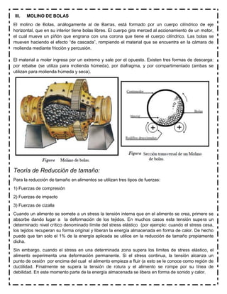 III. MOLINO DE BOLAS
El molino de Bolas, análogamente al de Barras, está formado por un cuerpo cilíndrico de eje
horizontal, que en su interior tiene bolas libres. El cuerpo gira merced al accionamiento de un motor,
el cual mueve un piñón que engrana con una corona que tiene el cuerpo cilíndrico. Las bolas se
mueven haciendo el efecto “de cascada”, rompiendo el material que se encuentra en la cámara de
molienda mediante fricción y percusión.
El material a moler ingresa por un extremo y sale por el opuesto. Existen tres formas de descarga:
por rebalse (se utiliza para molienda húmeda), por diafragma, y por compartimentado (ambas se
utilizan para molienda húmeda y seca).
Teoría de Reducción de tamaño:
Para la reducción de tamaño en alimentos se utilizan tres tipos de fuerzas:
1) Fuerzas de compresión
2) Fuerzas de impacto
3) Fuerzas de cizalla
Cuando un alimento se somete a un stress la tensión interna que en el alimento se crea, primero se
absorbe dando lugar a la deformación de los tejidos. En muchos casos esta tensión supera un
determinado nivel crítico denominado límite del stress elástico (por ejemplo: cuando el stress cesa,
los tejidos recuperan su forma original y liberan la energía almacenada en forma de calor. De hecho
puede que tan solo el 1% de la energía aplicada se utilice en la reducción de tamaño propiamente
dicha.
Sin embargo, cuando el stress en una determinada zona supera los límites de stress elástico, el
alimento experimenta una deformación permanente. Si el stress continua, la tensión alcanza un
punto de cesión por encima del cual el alimento empieza a fluir (a esto se le conoce como región de
ductilidad. Finalmente se supera la tensión de rotura y el alimento se rompe por su línea de
debilidad. En este momento parte de la energía almacenada se libera en forma de sonido y calor.
 