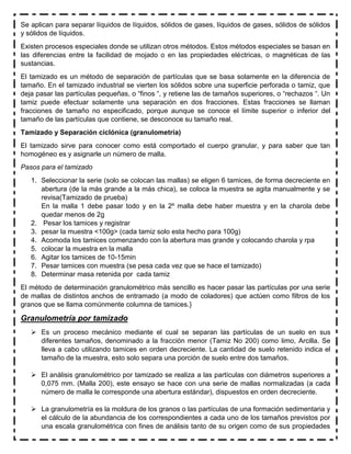 Se aplican para separar líquidos de líquidos, sólidos de gases, líquidos de gases, sólidos de sólidos
y sólidos de líquidos.
Existen procesos especiales donde se utilizan otros métodos. Estos métodos especiales se basan en
las diferencias entre la facilidad de mojado o en las propiedades eléctricas, o magnéticas de las
sustancias.
El tamizado es un método de separación de partículas que se basa solamente en la diferencia de
tamaño. En el tamizado industrial se vierten los sólidos sobre una superficie perforada o tamiz, que
deja pasar las partículas pequeñas, o “finos “, y retiene las de tamaños superiores, o “rechazos “. Un
tamiz puede efectuar solamente una separación en dos fracciones. Estas fracciones se llaman
fracciones de tamaño no especificado, porque aunque se conoce el límite superior o inferior del
tamaño de las partículas que contiene, se desconoce su tamaño real.
Tamizado y Separación ciclónica (granulometría)
El tamizado sirve para conocer como está comportado el cuerpo granular, y para saber que tan
homogéneo es y asignarle un número de malla.
Pasos para el tamizado
1. Seleccionar la serie (solo se colocan las mallas) se eligen 6 tamices, de forma decreciente en
abertura (de la más grande a la más chica), se coloca la muestra se agita manualmente y se
revisa(Tamizado de prueba)
En la malla 1 debe pasar todo y en la 2º malla debe haber muestra y en la charola debe
quedar menos de 2g
2. Pesar los tamices y registrar
3. pesar la muestra <100g> (cada tamiz solo esta hecho para 100g)
4. Acomoda los tamices comenzando con la abertura mas grande y colocando charola y rpa
5. colocar la muestra en la malla
6. Agitar los tamices de 10-15min
7. Pesar tamices con muestra (se pesa cada vez que se hace el tamizado)
8. Determinar masa retenida por cada tamiz
El método de determinación granulométrico más sencillo es hacer pasar las partículas por una serie
de mallas de distintos anchos de entramado (a modo de coladores) que actúen como filtros de los
granos que se llama comúnmente columna de tamices.}
Granulometría por tamizado
 Es un proceso mecánico mediante el cual se separan las partículas de un suelo en sus
diferentes tamaños, denominado a la fracción menor (Tamiz No 200) como limo, Arcilla. Se
lleva a cabo utilizando tamices en orden decreciente. La cantidad de suelo retenido indica el
tamaño de la muestra, esto solo separa una porción de suelo entre dos tamaños.
 El análisis granulométrico por tamizado se realiza a las partículas con diámetros superiores a
0,075 mm. (Malla 200), este ensayo se hace con una serie de mallas normalizadas (a cada
número de malla le corresponde una abertura estándar), dispuestos en orden decreciente.
 La granulometría es la moldura de los granos o las partículas de una formación sedimentaria y
el cálculo de la abundancia de los correspondientes a cada uno de los tamaños previstos por
una escala granulométrica con fines de análisis tanto de su origen como de sus propiedades
 