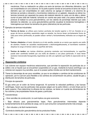 mecánicas. Para su realización se utiliza una serie de tamices con diferentes diámetros, que
son ensamblados en una columna. En la parte superior donde se encuentra el tamiz de mayor
diámetro que son ensamblados en cada columna se agrega el material y la columna de
tamices se somete a vibración y movimientos rotatorios en un agitador, después se retiran los
tamices tomando por separado los pesos del material retenido en cada uno de ellos y deben
sumar el peso total del material, tomando en cuenta ese peso total y los pesos retenidos se
produce al realizar la curva granulométrica, con los valores de porcentaje retenido que cada
diámetro ha obtenido. La curva granulométrica permite visualizar la tendencia homogénea o
heterogénea que tienen los tamaños de grano (diámetros) de las partículas.
Ejemplos de tamices industriales:
 Tamices de barras: se utilizan para tamizar partículas de tamaño superior a 2.5 cm. Consiste en un
grupo de barras paralelas, espaciadas según se necesite. Las barras tienen corrientemente forma de
caña para evitar perforación, se pueden colocar vertical y horizontalmente, inclinadas con un ángulo de
60°.
 Tamices vibratorios: el tamiz vibratorio es el más sencillo; consiste en un marco que soporta una malla
de alambre. Pueden ser sacudidos mecánicamente o electromagnéticamente, el movimiento resultante
desplaza la carga al tamizar sobre la superficie del tamiz.
 Tamices de tambor: son tamices cilíndricos, giratorios montados casi horizontalmente. La superficie
puede estar constituida también por una malla de alambre o una placa perforada. A veces tienen
secciones transversales hexagonales, lográndose con ello una agitación que facilita la separación de los
finos.
Separación ciclónica
Los ciclones son equipos mecánicos estacionarios, que permiten la separación de partículas de un
sólido o de un líquido que se encuentran suspendidos en un gas, mediante la fuerza centrífuga. Los
ciclones son equipos muy sencillos, que al no poseer partes móviles son de fácil mantenimiento.
Tienen la desventaja de ser poco versátiles, ya que no se adaptan a cambios de las condiciones de
operación, por lo cual son poco flexibles a los cambios de concentración de polvos, caudal de gas y
distribución de tamaños de partículas.
Principio de operación
El gas entra por el ciclón de forma tangencial. Al aumentar la velocidad periférica y las fuerzas
centrífugas, hacen que las partículas más gruesas salgan por la parte inferior y el aire limpio por la
parte superior. Para determinar la eficacia de los ciclones, se tienen en cuenta las dimensiones de
los ciclones y las propiedades físicas de gases y partículas.
Características:
- Gran sencillez de construcción, lo cual implica una gran economía.
- Baja eficacia para granulometrías bajas. Para granulometrías intermedias depende
fundamentalmente de la pérdida de carga, con lo cual consumen comparativamente más energía.
- Son robustos y de fácil mantenimiento
-Controla la distribución granulométrica de los productos finales.
 