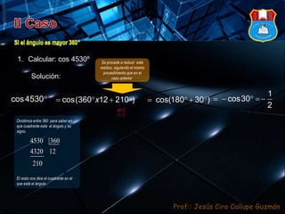 Prof:: Jesús Ciro Callupe Guzmán
1. Calcular: cos 4530º
Solución:
Se procede a reducir este
residuo, siguiendo el mismo
procedimiento que en el
caso anterior.
cos4530    cos(360 12 210 )x    cos(180 30 )
Dividimos entre 360 para saber en
que cuadrante esta el ángulo y su
signo.
El resto nos dice el cuadrante en el
que está el ángulo .
4530 360
4320 12
210
   
1
cos30
2
( )
III C
 