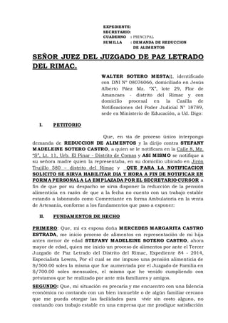 EXPEDIENTE:
SECRETARIO:
CUADERNO : PRINCIPAL
SUMILLA : DEMANDA DE REDUCCION
DE ALIMENTOS
SEÑOR JUEZ DEL JUZGADO DE PAZ LETRADO
DEL RIMAC.
WALTER SOTERO MESTA}}, identificado
con DNI Nº 08076066, domiciliado en Jesús
Alberto Páez Mz. “X”, lote 29, Flor de
Amancaes - distrito del Rímac y con
domicilio procesal en la Casilla de
Notificaciones del Poder Judicial N° 18789,
sede ex Ministerio de Educación, a Ud. Digo:
I. PETITORIO
Que, en vía de proceso único interpongo
demanda de REDUCCION DE ALIMENTOS y la dirijo contra STEFANY
MADELEINE SOTERO CASTRO, a quien se le notificara en la Calle 8, Mz.
“S”, Lt. 11, Urb. El Pinar - Distrito de Comas y ASI MISMO se notifique a
su señora madre quien la representaba, en su domicilio ubicado en Jirón
Trujillo 580 – distrito del Rímac y QUE PARA LA NOTIFICACION
SOLICITO SE SIRVA HABILITAR DIA Y HORA A FIN DE NOTIFICAR EN
FORMA PERSONAL A LA EMPLAZADA POR EL SECRETARIO CURSOR a
fin de que por su despacho se sirva disponer la reducción de la pensión
alimenticia en razón de que a la fecha no cuento con un trabajo estable
estando a laborando como Comerciante en forma Ambulatoria en la venta
de Artesanía, conforme a los fundamentos que paso a exponer:
II. FUNDAMENTOS DE HECHO
PRIMERO: Que, mi ex esposa doña MERCEDES MARGARITA CASTRO
ESTRADA, me inicio proceso de alimentos en representación de mi hija
antes menor de edad STEFANY MADELEINE SOTERO CASTRO, ahora
mayor de edad, quien me inicio un proceso de alimentos por ante el Tercer
Juzgado de Paz Letrado del Distrito del Rímac, Expediente 84 - 2014,
Especialista Lovera, Por el cual se me impuso una pensión alimenticia de
S/500.00 soles la misma que fue aumentada por el Juzgado de Familia en
S/700.00 soles mensuales, el mismo que he venido cumpliendo con
préstamos que he realizado por ante mis familiares y amigos.
SEGUNDO: Que, mi situación es precaria y me encuentro con una falencia
económica no contando con un bien inmueble o de algún familiar cercano
que me pueda otorgar las facilidades para vivir sin costo alguno, no
contando con trabajo estable en una empresa que me prodigue satisfacción
 