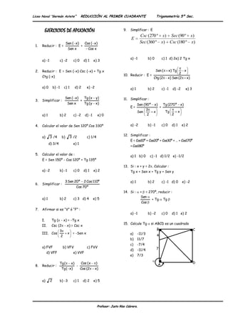 Liceo Naval “Germán Astete”                    REDUCCIÓN AL PRIMER CUADRANTE                                Trigonometría 5º Sec.



       EJERCICIOS DE APLICACIÓN                                                 9.   Simplificar : E
                                                                                              Csc (270 º x) Sec (90 º x)
                                                                                      E
                               Sen ( x)             Cos ( x)                                  Sec (360 º x) Csc (180 º x)
 1.   Reducir : E =                            +
                                Sen x                 Cos x

                                                                                     a) -1          b) 0         c) 1 d) 2e) 2 Tg x
      a) -1           c) -2            c) 0        d) 1     e) 3


 2.   Reducir : E = Sen (-x) Csc (-x) + Tg x                                                                Sen (       x) Tg        x
                                                                                10. Reducir : E =                               2
      Ctg (-x)                                                                                         Ctg (2           x) Sen (2        x)

      a) 0        b) -1       c) 1        d) 2       e) -2                           a) 1           b) 2         c) -1     d) -2      e) 3

                               Sen ( x)            Tg (x     y)                 11. Simplificar :
 3.   Simplificar :                            +
                                Sen x              Tg ( y x)                                Sen (90 º x)   Tg (270 º x)
                                                                                     E=                  +
                                                                                                 3
                                                                                            Sen       x     Tg      x
      a) 1            b) 2             c) -2        d) -1        e) 0                             2             2


 4.   Calcular el valor de Sen 120º.Cos 330º                                         a) -2          b) -1        c) 0     d) 1     e) 2

                                                                                12. Simplificar :
      a)      3 /4        b)         3 /2            c) 1/4
                                                                                     E = Cos10º + Cos20º + Cos30º + … + Cos170º
             d) 3/4                    e) 1
                                                                                     + Cos180º

 5.   Calcular el valor de :                                                         a) 1 b) 0       c) -1 d) 1/2 e) -1/2
      E = Sen 150º - Cos 120º + Tg 135º
                                                                                13. Si : x + y = 2 . Calcular :
      a) -2           b) -1            c) 0        d) 1     e) 2                     Tg x + Sen x + Tg y + Sen y

                               3 Sen 20º           2 Cos 110º                        a) 1           b) 2         c) -1 d) 0         e) -2
 6.   Simplificar :
                                          Cos 70º
                                                                                14. Si :      + = 270º, reducir :
                                                                                              Sen
      a) 1            b) 2             c) 3 d) 4            e) 5                                    + Tg Tg
                                                                                               Cos

 7.   Afirmar si es “V” ó “F” :
                                                                                     a) -1          b) -2        c) 0     d) 1 e) 2
      I.       Tg ( - x) = -Tg x
                                                                                15. Calcule Tg        si ABCD es un cuadrado
      II.      Csc (2 - x) = Csc x
                      3                                                                                     B                                 C
      III. Cos                  x = -Sen x                                           a)     -11/3
                          2                                                                                 4
                                                                                     b)     11/7
                                                                                     c)     -7/4
      a) FVF                  b) VFV                 c) FVV                                                 7
                                                                                     d)     -11/4
           d) VFF                      e) VVF
                                                                                     e)     7/3

                      Tg (           x)        Cos (x        )                                                                                D
 8.   Reducir :                            -                                                                 A
                          Tg ( x)              Cos (2        x)


      a)      2       b) -3            c) 1        d) 2     e) 5




                                                              Profesor: Justo Ríos Cabrera.
 