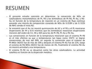  El presente estudio consistió en determinar, la conversión de NOx en
catalizadores monometalicos de Pt, Pd y los bimetálicos de Pt-Pd, Pt-Au, y Pd-
Au en función de la temperatura de reacción en un sistema de flujo continuo
pasando una mezcla de composición conocida de NOx de 0.058% y de 0.103%
de NH3 siendo el resto N2.
 Se encontró que el Au no mostró quimisorción de H2 y el Pd y el Pt mostraron
dispersiones de 44 y 61% mientras que los bimetálicos mostraron dispersiones
menores del orden de 53, 48 y 46% para los de Pt-Pd, Pt-Au y Pd-Au.
 Las conversiones en función de la temperatura mostraron que el sistema Pt-Pd
es el más efectivo ya que a temperaturas tan bajas como 350ªC se logran
conversiones de mas del 90%, en seguida la conversión para el sistema de
Pt/WOx-Al2O3 fue de más de 50% y después el sistema Pt-Au fue de 22%, luego
el sistema de Pd/WOx-Al2O3 fue de menos de 4%, finalmente el sistema Pd-Au
no mostró actividad a esa temperatura.
 El sistema Pt-Pd no se desactivó como los otros catalizadores. La actividad
catalítica es función de la dispersión metálica.
 