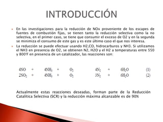  En las investigaciones para la reducción de NOx proveniente de los escapes de
fuentes de combustión fijas, se tienen tanto la reducción selectiva como la no
selectiva, en el primer caso, se tiene que consumir el exceso de O2 y en la segunda
se minimiza el consumo de este gas y es este último caso el que nos interesa.
 La reducción se puede efectuar usando H2,CO, hidrocarburos y NH3. Si utilizamos
el NH3 en presencia de O2, se obtienen N2, H2O y el H2 a temperaturas entre 550
y 800°F en presencia de un catalizador, las reacciones son:
Actualmente estas reacciones deseadas, forman parte de la Reducción
Catalítica Selectiva (SCR) y la reducción máxima alcanzable es de 90%
 