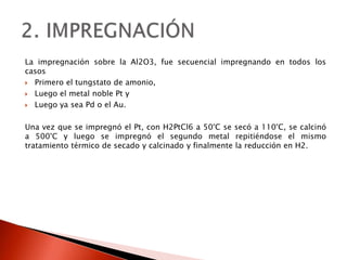 La impregnación sobre la Al2O3, fue secuencial impregnando en todos los
casos
 Primero el tungstato de amonio,
 Luego el metal noble Pt y
 Luego ya sea Pd o el Au.
Una vez que se impregnó el Pt, con H2PtCl6 a 50°C se secó a 110°C, se calcinó
a 500°C y luego se impregnó el segundo metal repitiéndose el mismo
tratamiento térmico de secado y calcinado y finalmente la reducción en H2.
 