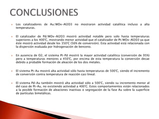  Los catalizadores de Au/WOx-Al2O3 no mostraron actividad catalítica incluso a alta
temperaturas.
 El catalizador de Pd/WOx-Al2O3 mostró actividad notable pero solo hasta temperaturas
superiores a los 400°C, mostrando menor actividad que el catalizador de Pt/WOx-Al2O3 ya que
éste mostró actividad desde los 350°C (56% de conversión). Esta actividad está relacionada con
la dispersión evaluada por hidrogenación de benceno.
 En ausencia de O2, el sistema Pt-Pd mostró la mayor actividad catalítica (conversión de 95%)
pero a temperaturas menores a 450°C, por encima de esta temperatura la conversión decae
debido a probable formación de aleación de los dos metales.
 El sistema Pt-Au mostró alta actividad sólo hasta temperaturas de 500°C, siendo el incremento
de conversión contra temperatura de reacción casi lineal.
 El sistema Pd-Au también mostró alta actividad sólo a 500°C, siendo su incremento menor al
del caso de Pt-Au, no existiendo actividad a 400°C. Estos comportamientos están relacionados
a la posible formación de aleaciones inactivas o segregación de la fase Au sobre la superficie
de partículas bimetálicas.
 