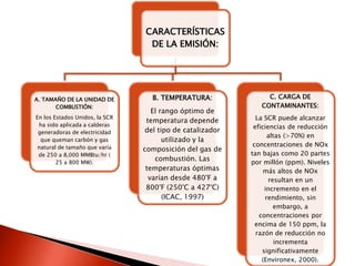 CARACTERÍSTICAS
DE LA EMISIÓN:
A. TAMAÑO DE LA UNIDAD DE
COMBUSTIÓN:
En los Estados Unidos, la SCR
ha sido aplicada a calderas
generadoras de electricidad
que queman carbón y gas
natural de tamaño que varía
de 250 a 8,000 MMBtu/hr (
25 a 800 MW).
B. TEMPERATURA:
El rango óptimo de
temperatura depende
del tipo de catalizador
utilizado y la
composición del gas de
combustión. Las
temperaturas óptimas
varían desde 480°F a
800°F (250°C a 427°C)
(ICAC, 1997)
C. CARGA DE
CONTAMINANTES:
La SCR puede alcanzar
eficiencias de reducción
altas (>70%) en
concentraciones de NOx
tan bajas como 20 partes
por millón (ppm). Niveles
más altos de NOx
resultan en un
incremento en el
rendimiento, sin
embargo, a
concentraciones por
encima de 150 ppm, la
razón de reducción no
incrementa
significativamente
(Environex, 2000).
 