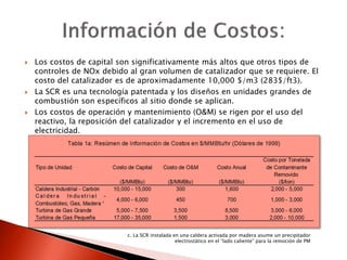  Los costos de capital son significativamente más altos que otros tipos de
controles de NOx debido al gran volumen de catalizador que se requiere. El
costo del catalizador es de aproximadamente 10,000 $/m3 (283$/ft3).
 La SCR es una tecnología patentada y los diseños en unidades grandes de
combustión son específicos al sitio donde se aplican.
 Los costos de operación y mantenimiento (O&M) se rigen por el uso del
reactivo, la reposición del catalizador y el incremento en el uso de
electricidad.
c. La SCR instalada en una caldera activada por madera asume un precipitador
electrostático en el “lado caliente” para la remoción de PM
 
