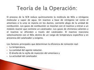 El proceso de la SCR reduce químicamente la molécula de NOx a nitrógeno
molecular y vapor de agua. Un reactivo a base de nitrógeno tal como el
amoníaco o la urea se inyecta en los ductos, corriente abajo de la unidad de
combustión. Los gases de combustión se mezclan con el reactivo y entran a un
módulo reactor que contiene un catalizador. Los gases de chimenea calientes y
el reactivo se difunden a través del catalizador. El reactivo reacciona
selectivamente con el NOx dentro de un rango de temperatura específico y en
presencia del catalizador y oxígeno.
Los factores principales que determinan la eficiencia de remoción real:
 La temperatura,
 La cantidad del agente reductor,
 El diseño de la rejilla de inyección del amoníaco y
 La actividad del catalizador
 
