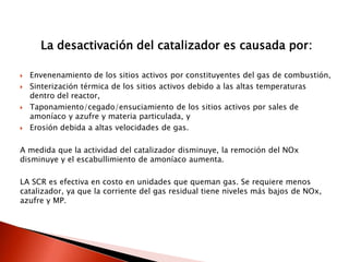 La desactivación del catalizador es causada por:
 Envenenamiento de los sitios activos por constituyentes del gas de combustión,
 Sinterización térmica de los sitios activos debido a las altas temperaturas
dentro del reactor,
 Taponamiento/cegado/ensuciamiento de los sitios activos por sales de
amoníaco y azufre y materia particulada, y
 Erosión debida a altas velocidades de gas.
A medida que la actividad del catalizador disminuye, la remoción del NOx
disminuye y el escabullimiento de amoníaco aumenta.
LA SCR es efectiva en costo en unidades que queman gas. Se requiere menos
catalizador, ya que la corriente del gas residual tiene niveles más bajos de NOx,
azufre y MP.
 