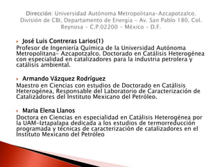  José Luis Contreras Larios(1)
Profesor de Ingeniería Química de la Universidad Autónoma
Metropolitana- Azcapotzalco. Doctorado en Catálisis Heterogénea
con especialidad en catalizadores para la industria petrolera y
catálisis ambiental.
 Armando Vázquez Rodríguez
Maestro en Ciencias con estudios de Doctorado en Catálisis
Heterogénea, Responsable del Laboratorio de Caracterización de
Catalizadores del Instituto Mexicano del Petróleo.
 Maria Elena Llanos
Doctora en Ciencias en especialidad en Catálisis Heterogénea por
la UAM-Iztapalapa dedicada a los estudios de termorreducción
programada y técnicas de caracterización de catalizadores en el
Instituto Mexicano del Petróleo
 