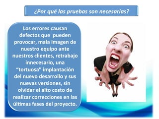 ¿Por	
  qué	
  las	
  pruebas	
  son	
  necesarias?	
  
Los	
  errores	
  causan	
  
defectos	
  que	
  	
  pueden	
  
provocar,	
  mala	
  imagen	
  de	
  
nuestro	
  equipo	
  ante	
  
nuestros	
  clientes,	
  retrabajo	
  
innecesario,	
  una	
  
“tortuosa”	
  implantación	
  
del	
  nuevo	
  desarrollo	
  y	
  sus	
  
nuevas	
  versiones,	
  sin	
  
olvidar	
  el	
  alto	
  costo	
  de	
  
realizar	
  correcciones	
  en	
  las	
  
úl5mas	
  fases	
  del	
  proyecto.	
  	
  
	
  

 