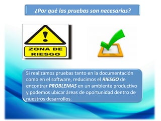 ¿Por	
  qué	
  las	
  pruebas	
  son	
  necesarias?	
  

Si	
  realizamos	
  pruebas	
  tanto	
  en	
  la	
  documentación	
  
como	
  en	
  el	
  soOware,	
  reducimos	
  el	
  RIESGO	
  de	
  
encontrar	
  PROBLEMAS	
  en	
  un	
  ambiente	
  produc;vo	
  
y	
  podemos	
  ubicar	
  áreas	
  de	
  oportunidad	
  dentro	
  de	
  
nuestros	
  desarrollos.	
  
	
  

 