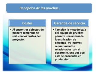 Beneﬁcios	
  de	
  las	
  pruebas.	
  

Costos	
  
•  Al	
  encontrar	
  defectos	
  de	
  
manera	
  temprana	
  se	
  
reducen	
  los	
  costos	
  del	
  
proyecto.	
  

Garanqa	
  de	
  servicio.	
  	
  
•  También	
  la	
  metodología	
  
del	
  equipo	
  de	
  pruebas	
  
permite	
  una	
  adecuada	
  
iden5ﬁcación	
  de	
  
defectos	
  –vs-­‐	
  nuevos	
  
requerimientos	
  
relacionados	
  	
  con	
  el	
  
desarrollo,	
  una	
  vez	
  que	
  
éste	
  se	
  encuentra	
  en	
  
producción.	
  

 