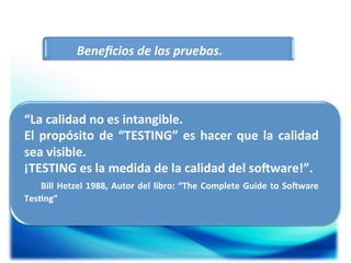 Beneﬁcios	
  de	
  las	
  pruebas.	
  

“La	
  calidad	
  no	
  es	
  intangible.	
  
El	
   propósito	
   de	
   “TESTING”	
   es	
   hacer	
   que	
   la	
   calidad	
  
sea	
  visible.	
  
¡TESTING	
  es	
  la	
  medida	
  de	
  la	
  calidad	
  del	
  soMware!”.	
  
	
   	
   	
   Bill	
   Hetzel	
   1988,	
   Autor	
   del	
   libro:	
   “The	
   Complete	
   Guide	
   to	
   SoMware	
  
Tes5ng”	
  

	
  

 