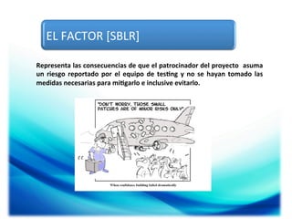 EL	
  FACTOR	
  [SBLR]	
  
Representa	
   las	
   consecuencias	
   de	
   que	
   el	
   patrocinador	
   del	
   proyecto	
  	
   asuma	
  
un	
   riesgo	
   reportado	
   por	
   el	
   equipo	
   de	
   tes5ng	
   y	
   no	
   se	
   hayan	
   tomado	
   las	
  	
  
medidas	
  necesarias	
  para	
  mi5garlo	
  e	
  inclusive	
  evitarlo.	
  

 