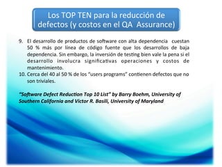 Los	
  TOP	
  TEN	
  para	
  la	
  reducción	
  de	
  
defectos	
  (y	
  costos	
  en	
  el	
  QA	
  	
  Assurance)	
  	
  
9.  El	
  desarrollo	
  de	
  productos	
  de	
  soOware	
  con	
  alta	
  dependencia	
   	
  cuestan	
  
50	
   %	
   más	
   por	
   línea	
   de	
   código	
   fuente	
   que	
   los	
   desarrollos	
   de	
   baja	
  
dependencia.	
  Sin	
  embargo,	
  la	
  inversión	
  de	
  tes;ng	
  bien	
  vale	
  la	
  pena	
  si	
  el	
  
desarrollo	
   involucra	
   signiﬁca;vas	
   operaciones	
   y	
   costos	
   de	
  
mantenimiento.	
  
10. Cerca	
  del	
  40	
  al	
  50	
  %	
  de	
  los	
  “users	
  programs”	
  con;enen	
  defectos	
  que	
  no	
  
son	
  triviales.	
  
	
  
“So1ware	
  Defect	
  Reduc7on	
  Top	
  10	
  List”	
  by	
  Barry	
  Boehm,	
  University	
  of	
  
Southern	
  California	
  and	
  Victor	
  R.	
  Basili,	
  University	
  of	
  Maryland	
  

 
